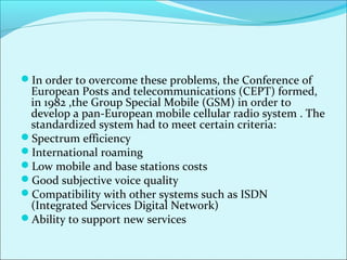In order to overcome these problems, the Conference of
European Posts and telecommunications (CEPT) formed,
in 1982 ,the Group Special Mobile (GSM) in order to
develop a pan-European mobile cellular radio system . The
standardized system had to meet certain criteria:
Spectrum efficiency
International roaming
Low mobile and base stations costs
Good subjective voice quality
Compatibility with other systems such as ISDN
(Integrated Services Digital Network)
Ability to support new services
 