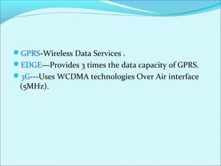 GPRS-Wireless Data Services .
EDGE—Provides 3 times the data capacity of GPRS.
3G---Uses WCDMA technologies Over Air interface
(5MHz).
 