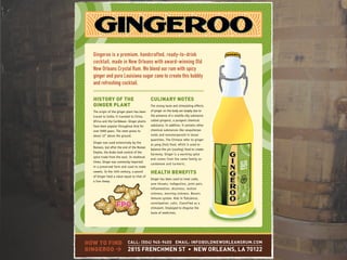 Gingeroo is a premium, handcrafted, ready-to-drink
cocktail, made in New Orleans with award-winning Old
New Orleans Crystal Rum. We blend our rum with spicy
ginger and pure Louisiana sugar cane to create this bubbly
and refreshing cocktail.
HISTORY OF THE
GINGER PLANT
The origin of the ginger plant has been
traced to India; it traveled to China,
Africa and the Caribbean. Ginger plants
have been popular throughout Asia for
over 5000 years. The stem grows to
about 12" above the ground.
Ginger was used extensively by the
Romans, but after the end of the Roman
Empire, the Arabs took control of the
spice trade from the east. In medieval
times, Ginger was commonly imported
in a preserved form and used to make
sweets. In the 14th century, a pound
of Ginger held a value equal to that of
a live sheep.
CULINARY NOTES
The strong taste and stimulating effects
of ginger on the body are largely due to
the presence of a volatile oily substance
called gingerol, a pungent chemical
substance. In addition, it contains other
chemical substances like sesquiterpe-
noids and monoterpenoid in lesser
quantites. The Chinese refer to ginger
as yang (hot) food, which is used to
balance the yin (cooling) food to create
harmony. Ginger is a warming spice
and comes from the same family as
cardamom and turmeric.
HEALTH BENEFITS
Ginger has been used to treat colds,
sore throats, indigestion, joint pain,
inflammation, dizziness, motion
sickness, morning sickness. Boosts
immune system. Aids in flatulence,
constipation, colic. Classified as a
stimulant. Employed to disguise the
taste of medicines.
HOW TO FIND
GINGEROO >
CALL: (504) 945-9400 EMAIL: INFO@OLDNEWORLEANSRUM.COM
2815 FRENCHMEN ST • NEW ORLEANS, LA 70122
FPOFPO
 