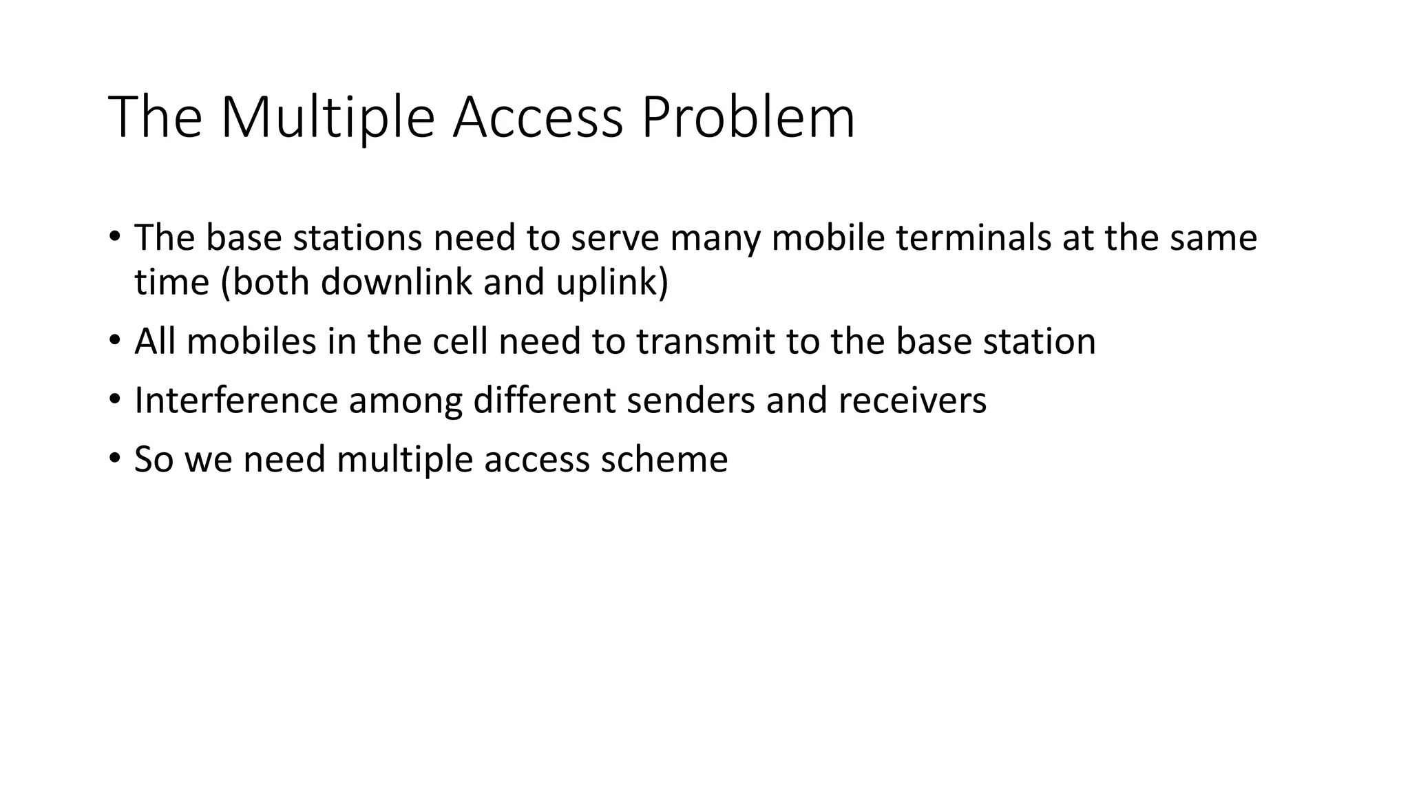 The Multiple Access Problem
• The base stations need to serve many mobile terminals at the same
time (both downlink and uplink)
• All mobiles in the cell need to transmit to the base station
• Interference among different senders and receivers
• So we need multiple access scheme
 
