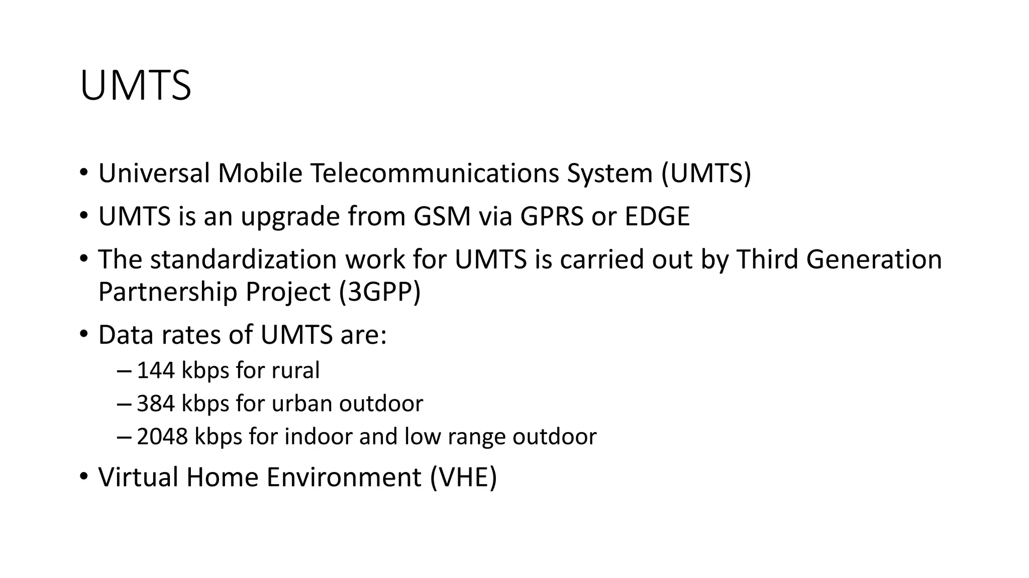 UMTS
• Universal Mobile Telecommunications System (UMTS)
• UMTS is an upgrade from GSM via GPRS or EDGE
• The standardization work for UMTS is carried out by Third Generation
Partnership Project (3GPP)
• Data rates of UMTS are:
– 144 kbps for rural
– 384 kbps for urban outdoor
– 2048 kbps for indoor and low range outdoor
• Virtual Home Environment (VHE)
 