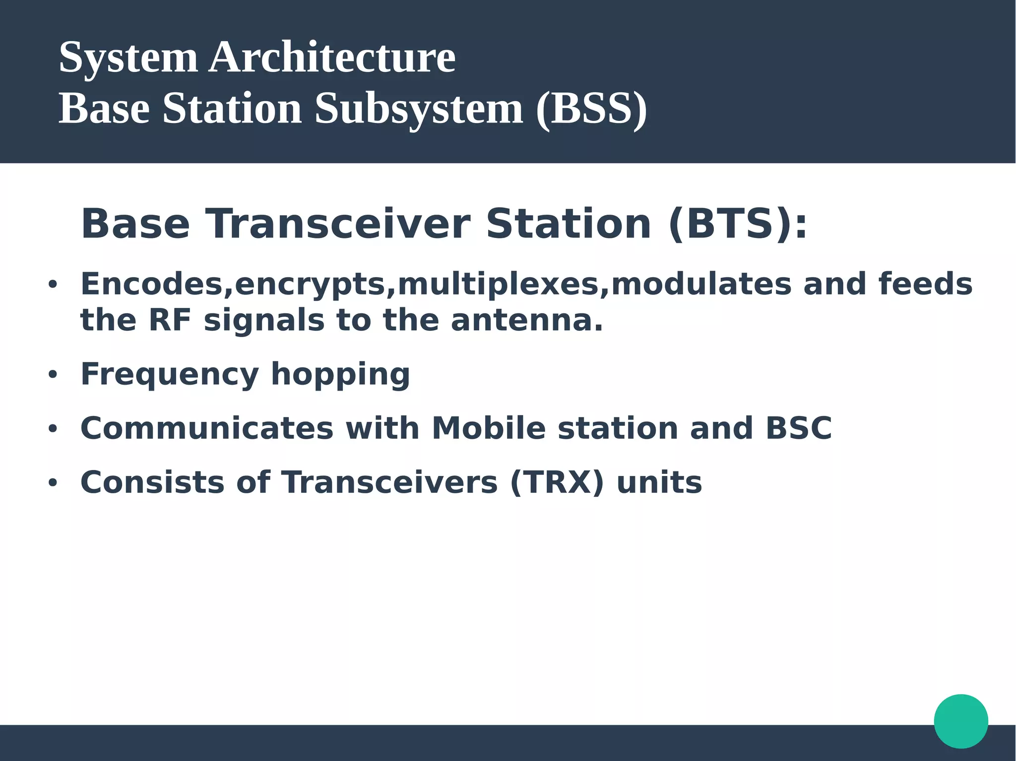 System Architecture
Base Station Subsystem (BSS)
Base Transceiver Station (BTS):
● Encodes,encrypts,multiplexes,modulates and feeds
the RF signals to the antenna.
● Frequency hopping
● Communicates with Mobile station and BSC
● Consists of Transceivers (TRX) units
 