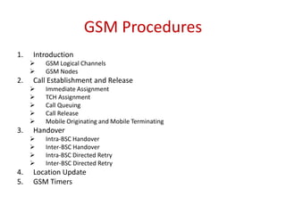 GSM Procedures
1. Introduction
 GSM Logical Channels
 GSM Nodes
2. Call Establishment and Release
 Immediate Assignment
 TCH Assignment
 Call Queuing
 Call Release
 Mobile Originating and Mobile Terminating
3. Handover
 Intra-BSC Handover
 Inter-BSC Handover
 Intra-BSC Directed Retry
 Inter-BSC Directed Retry
4. Location Update
5. GSM Timers
 