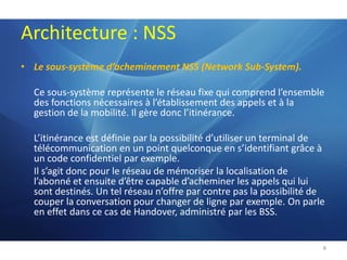 Architecture : NSSLe sous-système d’acheminement NSS (Network Sub-System). Ce sous-système représente le réseau fixe qui comprend l’ensemble des fonctions nécessaires à l’établissement des appels et à la gestion de la mobilité. Il gère donc l’itinérance.	L’itinérance est définie par la possibilité d’utiliser un terminal de télécommunication en un point quelconque en s’identifiant grâce à un code confidentiel par exemple.Il s’agit donc pour le réseau de mémoriser la localisation de l’abonné et ensuite d’être capable d’acheminer les appels qui lui sont destinés. Un tel réseau n’offre par contre pas la possibilité de couper la conversation pour changer de ligne par exemple. On parle en effet dans ce cas de Handover, administré par les BSS.8