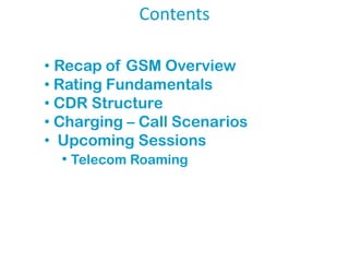 Contents
• Recap of GSM Overview
• Rating Fundamentals
• CDR Structure
• Charging – Call Scenarios
• Upcoming Sessions
• Telecom Roaming

 
