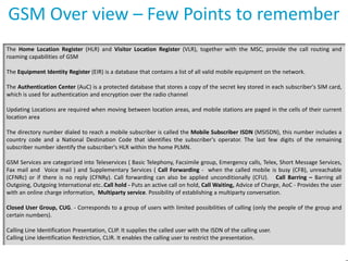 GSM Over view – Few Points to remember
The Home Location Register (HLR) and Visitor Location Register (VLR), together with the MSC, provide the call routing and
roaming capabilities of GSM
The Equipment Identity Register (EIR) is a database that contains a list of all valid mobile equipment on the network.
The Authentication Center (AuC) is a protected database that stores a copy of the secret key stored in each subscriber's SIM card,
which is used for authentication and encryption over the radio channel
Updating Locations are required when moving between location areas, and mobile stations are paged in the cells of their current
location area
The directory number dialed to reach a mobile subscriber is called the Mobile Subscriber ISDN (MSISDN), this number includes a
country code and a National Destination Code that identifies the subscriber's operator. The last few digits of the remaining
subscriber number identify the subscriber's HLR within the home PLMN.
GSM Services are categorized into Teleservices ( Basic Telephony, Facsimile group, Emergency calls, Telex, Short Message Services,
Fax mail and Voice mail ) and Supplementary Services ( Call Forwarding - when the called mobile is busy (CFB), unreachable
(CFNRc) or if there is no reply (CFNRy). Call forwarding can also be applied unconditionally (CFU). Call Barring – Barring all
Outgoing, Outgoing International etc..Call hold - Puts an active call on hold, Call Waiting, Advice of Charge, AoC - Provides the user
with an online charge information, Multiparty service. Possibility of establishing a multiparty conversation.

Closed User Group, CUG. - Corresponds to a group of users with limited possibilities of calling (only the people of the group and
certain numbers).
Calling Line Identification Presentation, CLIP. It supplies the called user with the ISDN of the calling user.
Calling Line Identification Restriction, CLIR. It enables the calling user to restrict the presentation.

 