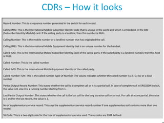 CDRs – How it looks
Record Number: This is a sequence number generated in the switch for each record.
Calling IMSI: This is the International Mobile Subscriber Identity code that is unique in the world and which is embedded in the SIM
(Subscriber Identity Module) card. If the calling party is a landline, then this number is NULL.
Calling Number: This is the mobile number or a landline number that has originated the call.
Calling IMEI: This is the International Mobile Equipment Identity that is an unique number for the handset.
Called IMSI: This is the International Mobile Subscriber Identity code of the called party. If the called party is a landline number, then this field
is NULL.
Called Number: This is the called number.

Called IMEI: This is the International Mobile Equipment Identity of the called party.
Called Number TON: This is the called number Type Of Number .The values indicates whether the called number is a STD, ISD or a local
number
Partial Output Record Number: This states whether the call is a complete call or it is a partial call. In case of complete call in ERICSSON switch,
the value is 0, else it is a running number starting from 1.
Last Partial Output Number: This states whether the call is the last call for the long duration call set or not. For calls that are partial, the value
is 0 and for the last record, the value is 1.
No of supplementary service record: This says the supplementary service record number if one supplementary call contains more than one
record.
SS Code: This is a two-digit code for the type of supplementary service used. These codes are GSM defined.

 