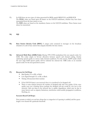 Compiled by Abdul Basit Qureshi




93)         In GSM there are two types of values presented for BER, namely BER FULL and BER SUB.
            The FULL values are based upon all frames on the SACCH multiframe, whether they have been
            transmitted from the base station or not.
            The SUB values are based on the mandatory frames on the SACCH multifame. These frames must
            always be transmitted.




94)         SQI




95)         Base Station Identity Code (BSIC) A unique code contained in messages on the broadcast
            channels of a cell or base station that uniquely identifies the base station.




96)         Advanced Multi Rate (AMR) Codec During 1999, ETSI standardized this new speech codec for
            GSM. The codec adapts its bit-rate allocation between speech and channel coding, thereby
            optimizing speech quality in various radio channel conditions. For this reason, 3GPP (under which
            the next stage GSM speech quality will be realized) has selected the AMR codec as an essential
            speech codec for the next generation system.




97)         Reasons for Call Drop:
                  Bad Quality UL or DL or Both.
                  Low Signal Strength UL or DL or Both.
                  Timing Advancement limit reached.

                      If the SACCH frame is not received, then it is considered to be dropped call.
                      There is some relation between the number of dropped calls and voice quality. If the voice
                      quality were not a limiting factor, perhaps the dropped call rate would be very low in the
                      network. Calls can drop in the network due to quality degradation, which may be due to
                      many factors such as capacity limitations, interference unfavourable propagation conditions,
                      blocking, etc.

            Scenario Based Call Drops:

            First scenario in which you can have drops due to congestion is if queuing is enabled, and the queue
            length is not cleared till a particular threshold.
 