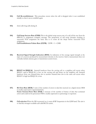 Compiled by Abdul Basit Qureshi




102)       Call Re-establishment This procedure occurs when the call is dropped after it was established
           initially so that it can re-establish again.



103)       short calls long calls during dt




104)       Call Setup Success Rate (CSSR) This is the global setup success rate of a call, all the way from the
           SDCCH to assignment complete message. The proportion of call setup attempts resulting in
           successful TCH assignment the basic idea is to count all the drops before successful TCH
           assignment.
           Call Establishment Failure Rate (CEFR) CEFR = 1 – CSSR




105)       Received Signal Strength Indication (RSSI) An indication of the average signal strength at the
           input of a receiver produced by measurement circuitry in the receiver. Such a measurement does not
           normally include antenna gain or transmission system losses.




106)       RXLEV & RXQUAL Intercell handover from the serving cell to a neighbor cell occurs when
           RXLEV and/or RXQUAL is low on the serving cell and better on the neighbor cell. Intracell
           handover from one channel/time slot to another channel/time slot in the same cell occurs when
           RXLEV is high but RXQUAL is low.




107)       Bit Error Rate (BER) A ratio of the number of errors to data bits received on a digital circuit. BER
           is usually expressed in exponential form.
           Frame Erasure/Error Rate (FER) A measure of the number of frames of data that contained
           errors and could not be processed. FER is usually expressed as a percentage or exponent.



108)       Cell selection When the MS is powered on, it scans all RF frequencies in the GSM band. The aim is
           to find the strongest available and valid BCCH carrier.
 