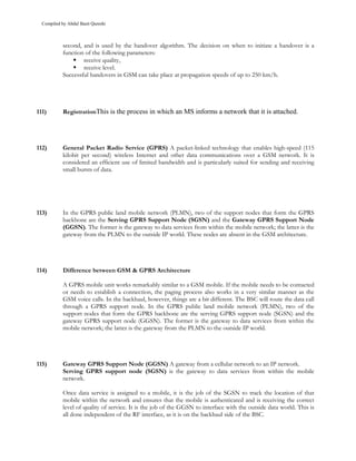 Compiled by Abdul Basit Qureshi



            second, and is used by the handover algorithm. The decision on when to initiate a handover is a
            function of the following parameters:
                    receive quality,
                    receive level.
            Successful handovers in GSM can take place at propagation speeds of up to 250 km/h.




111)        RegistrationThis is the process in which an MS informs a network that it is attached.




112)        General Packet Radio Service (GPRS) A packet-linked technology that enables high-speed (115
            kilobit per second) wireless Internet and other data communications over a GSM network. It is
            considered an efficient use of limited bandwidth and is particularly suited for sending and receiving
            small bursts of data.




113)        In the GPRS public land mobile network (PLMN), two of the support nodes that form the GPRS
            backbone are the Serving GPRS Support Node (SGSN) and the Gateway GPRS Support Node
            (GGSN). The former is the gateway to data services from within the mobile network; the latter is the
            gateway from the PLMN to the outside IP world. These nodes are absent in the GSM architecture.




114)        Difference between GSM & GPRS Architecture

            A GPRS mobile unit works remarkably similar to a GSM mobile. If the mobile needs to be contacted
            or needs to establish a connection, the paging process also works in a very similar manner as the
            GSM voice calls. In the backhaul, however, things are a bit different. The BSC will route the data call
            through a GPRS support node. In the GPRS public land mobile network (PLMN), two of the
            support nodes that form the GPRS backbone are the serving GPRS support node (SGSN) and the
            gateway GPRS support node (GGSN). The former is the gateway to data services from within the
            mobile network; the latter is the gateway from the PLMN to the outside IP world.




115)        Gateway GPRS Support Node (GGSN) A gateway from a cellular network to an IP network.
            Serving GPRS support node (SGSN) is the gateway to data services from within the mobile
            network.

            Once data service is assigned to a mobile, it is the job of the SGSN to track the location of that
            mobile within the network and ensures that the mobile is authenticated and is receiving the correct
            level of quality of service. It is the job of the GGSN to interface with the outside data world. This is
            all done independent of the RF interface, as it is on the backhaul side of the BSC.
 