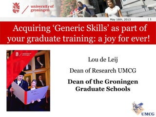 Lou de Leij
Dean of Research UMCG
Dean of the Groningen
Graduate Schools
May 16th, 2013 | 1
Acquiring ‘Generic Skills’ as part of
your graduate training: a joy for ever!
UMCG
 