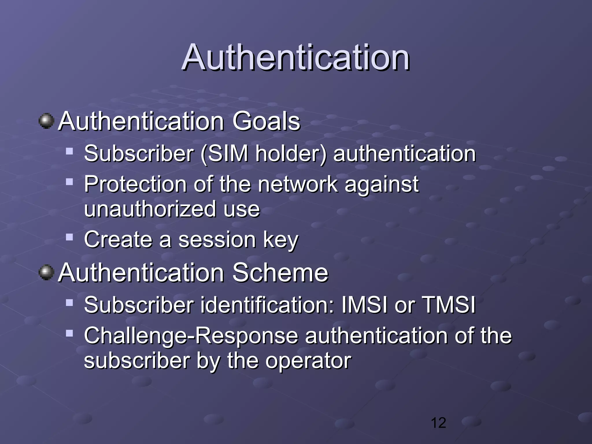 12
AuthenticationAuthentication
Authentication GoalsAuthentication Goals

Subscriber (SIM holder) authenticationSubscriber (SIM holder) authentication

Protection of the network againstProtection of the network against
unauthorized useunauthorized use

Create a session keyCreate a session key
Authentication SchemeAuthentication Scheme

Subscriber identification: IMSI or TMSISubscriber identification: IMSI or TMSI

Challenge-Response authentication of theChallenge-Response authentication of the
subscriber by the operatorsubscriber by the operator
 