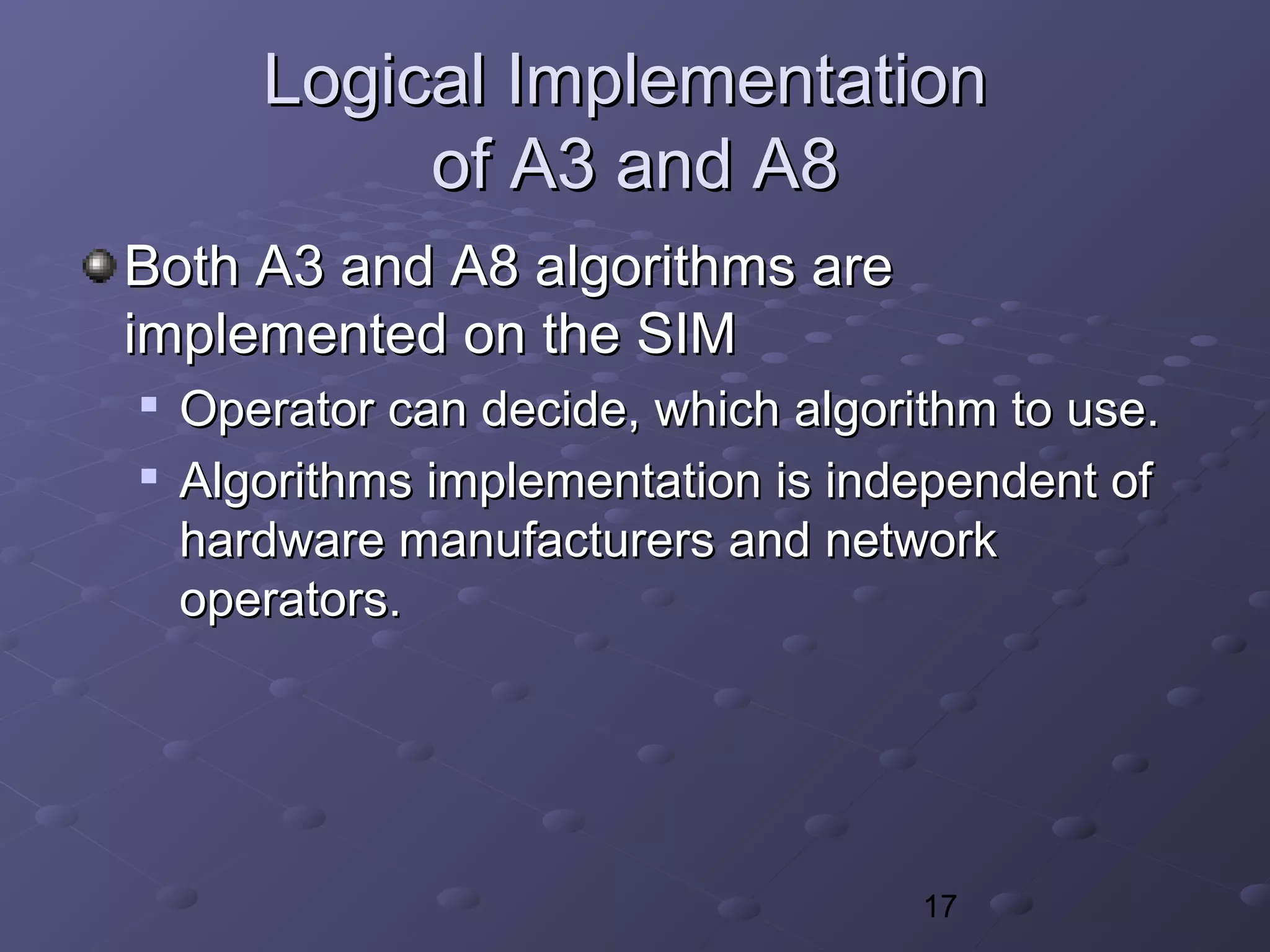 17
Logical ImplementationLogical Implementation
of A3 and A8of A3 and A8
Both A3 and A8 algorithms areBoth A3 and A8 algorithms are
implemented on the SIMimplemented on the SIM

Operator can decide, which algorithm to use.Operator can decide, which algorithm to use.

Algorithms implementation is independent ofAlgorithms implementation is independent of
hardware manufacturers and networkhardware manufacturers and network
operators.operators.
 