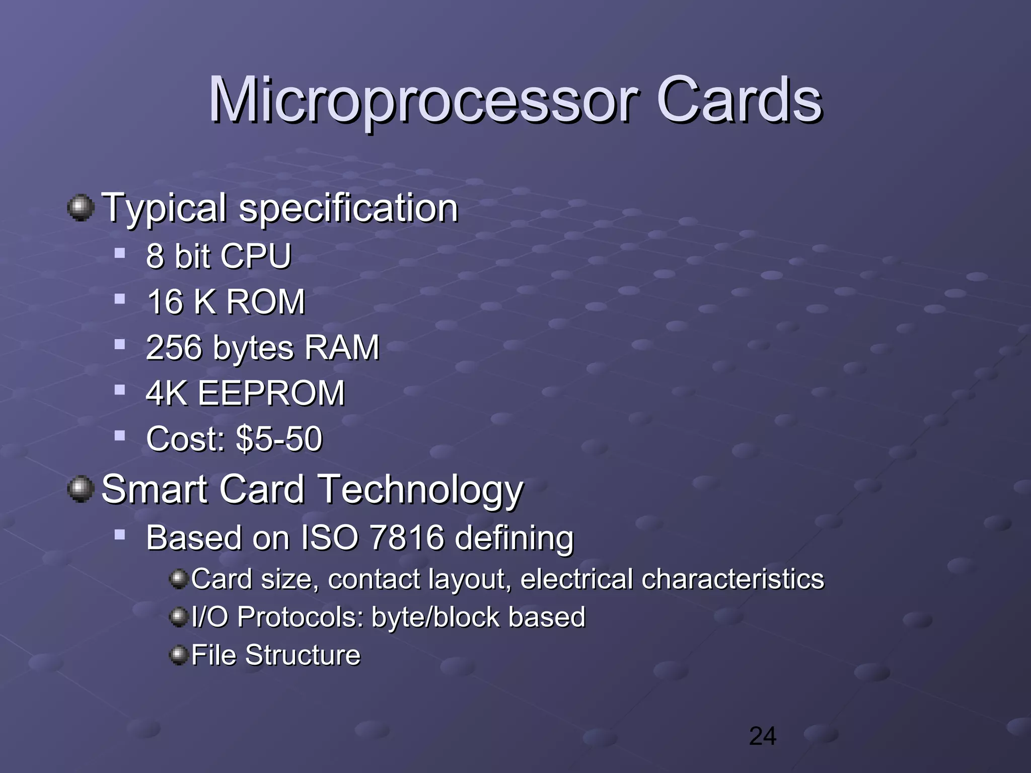 24
Microprocessor CardsMicroprocessor Cards
Typical specificationTypical specification

8 bit CPU8 bit CPU

16 K ROM16 K ROM

256 bytes RAM256 bytes RAM

4K EEPROM4K EEPROM

Cost: $5-50Cost: $5-50
Smart Card TechnologySmart Card Technology

Based on ISO 7816 definingBased on ISO 7816 defining
Card size, contact layout, electrical characteristicsCard size, contact layout, electrical characteristics
I/O Protocols:I/O Protocols: byte/block basedbyte/block based
File StructureFile Structure
 