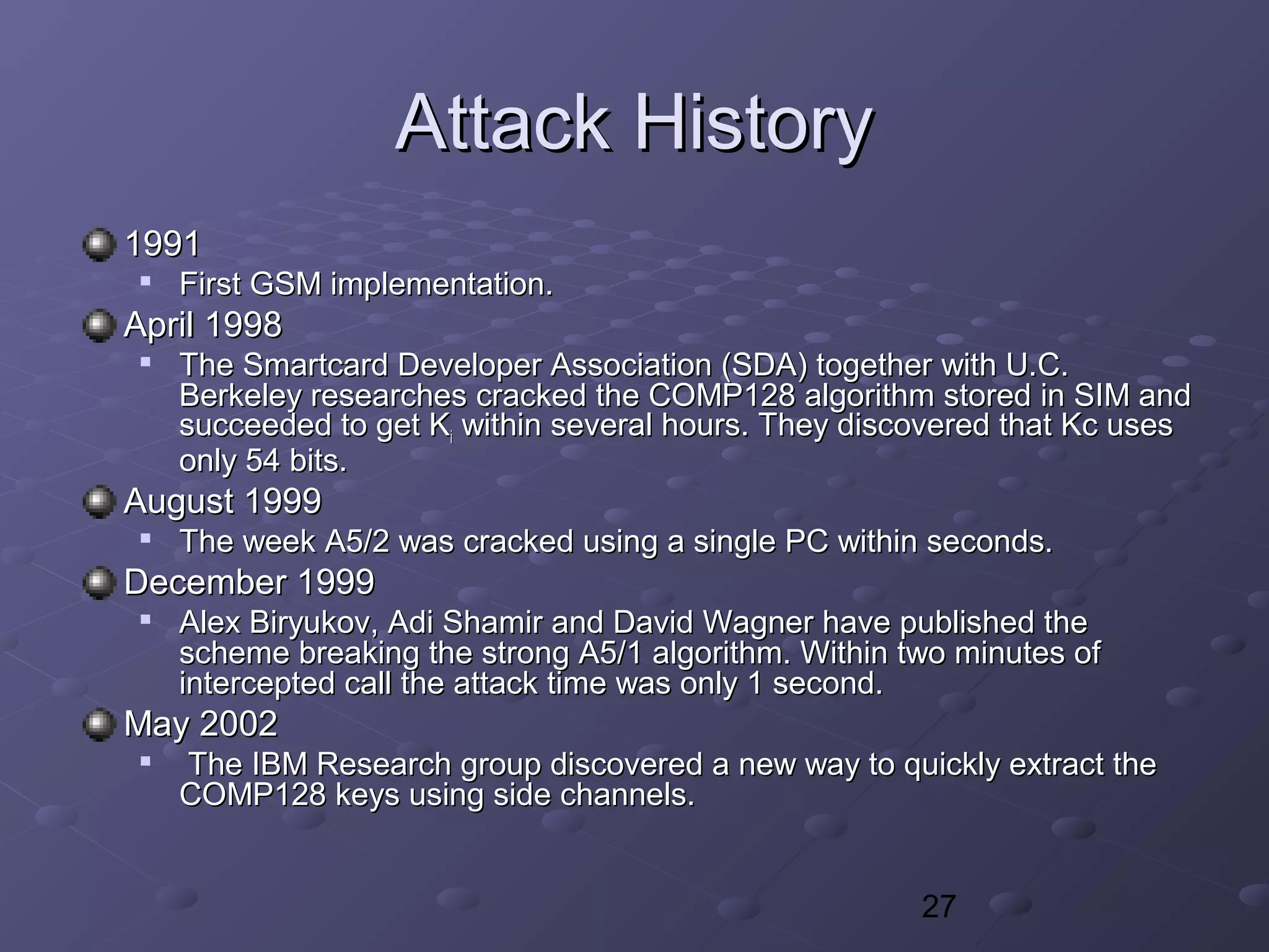 27
Attack HistoryAttack History
19911991

First GSM implementation.First GSM implementation.
April 1998April 1998

The Smartcard Developer Association (SDA) together with U.C.The Smartcard Developer Association (SDA) together with U.C.
Berkeley researches cracked the COMP128 algorithm stored in SIM andBerkeley researches cracked the COMP128 algorithm stored in SIM and
succeeded to get Ksucceeded to get Kii within several hours. They discovered that Kc useswithin several hours. They discovered that Kc uses
only 54 bits.only 54 bits.
August 1999August 1999

The week A5/2 was cracked using a single PC within seconds.The week A5/2 was cracked using a single PC within seconds.
December 1999December 1999

Alex Biryukov, Adi Shamir and David Wagner have published theAlex Biryukov, Adi Shamir and David Wagner have published the
scheme breaking the strong A5/1 algorithm. Within two minutes ofscheme breaking the strong A5/1 algorithm. Within two minutes of
intercepted call the attack time was only 1 second.intercepted call the attack time was only 1 second.
May 2002May 2002

The IBM Research group discovered a new way to quickly extract theThe IBM Research group discovered a new way to quickly extract the
COMP128 keys using side channels.COMP128 keys using side channels.
 