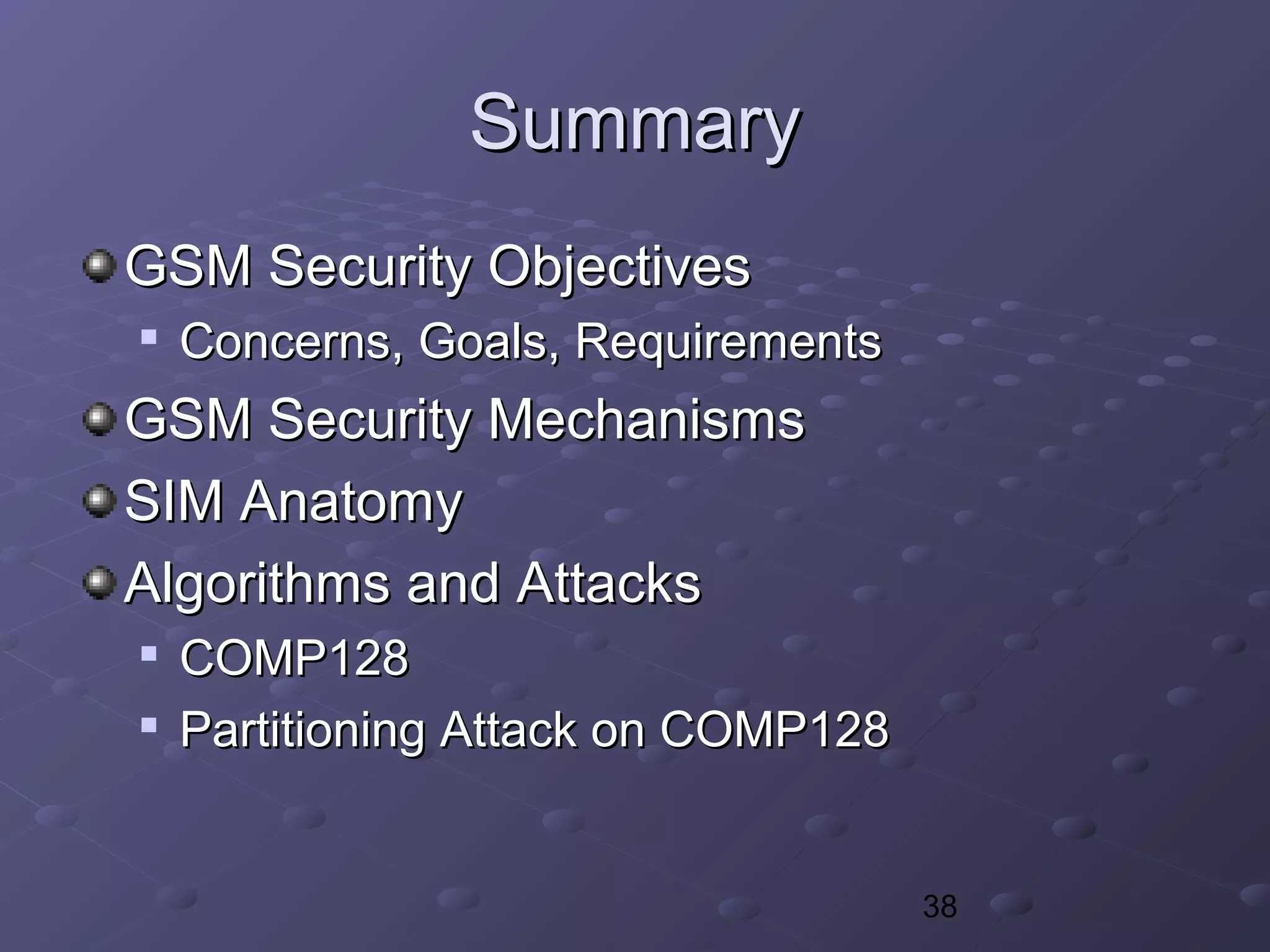 38
SummarySummary
GSM Security ObjectivesGSM Security Objectives

Concerns, Goals, RequirementsConcerns, Goals, Requirements
GSM Security MechanismsGSM Security Mechanisms
SIM AnatomySIM Anatomy
Algorithms and AttacksAlgorithms and Attacks

COMP128COMP128

Partitioning Attack on COMP128Partitioning Attack on COMP128
 