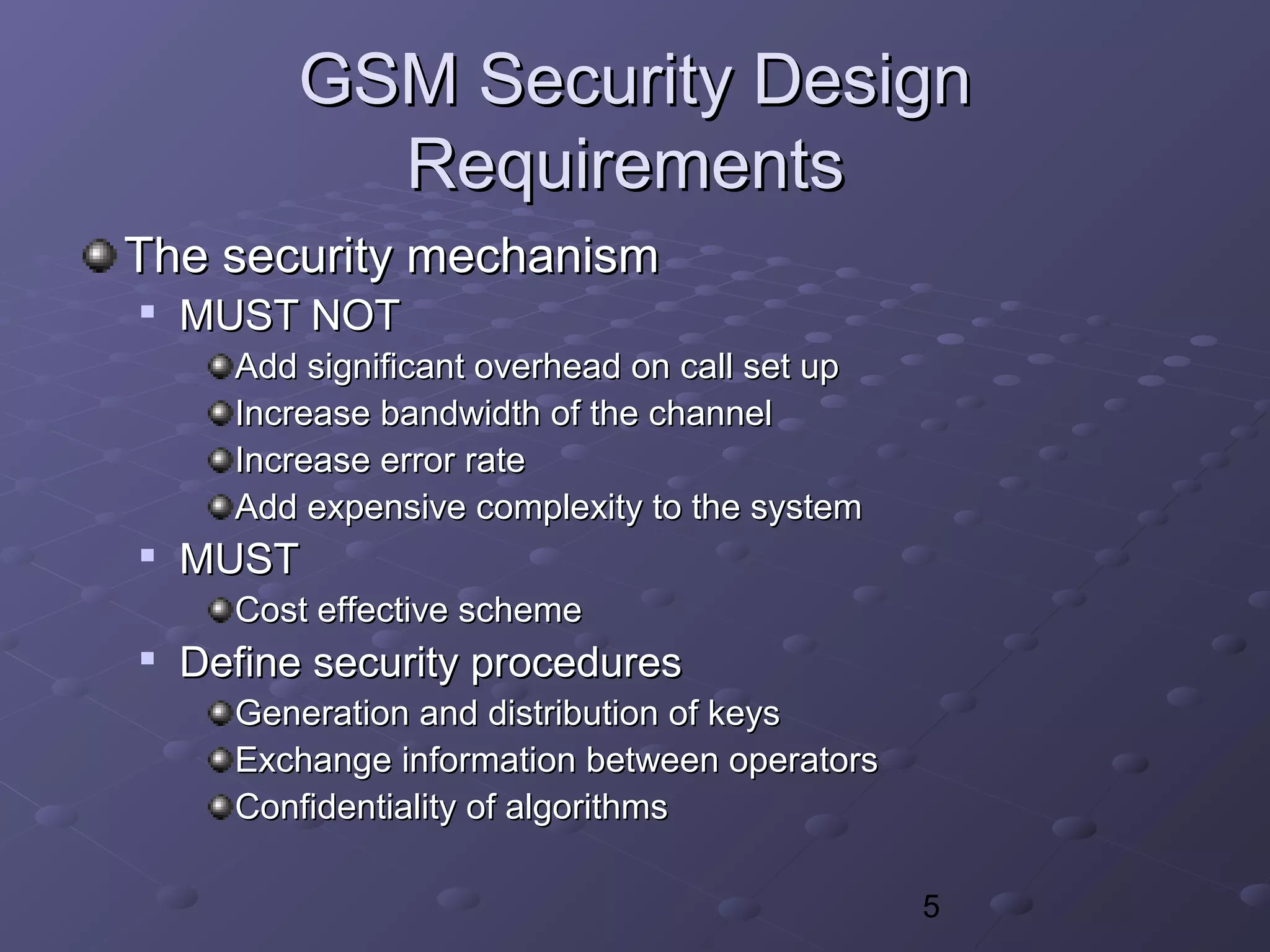 5
GSM Security DesignGSM Security Design
RequirementsRequirements
The security mechanismThe security mechanism

MUST NOTMUST NOT
Add significant overhead on call set upAdd significant overhead on call set up
Increase bandwidth of the channelIncrease bandwidth of the channel
Increase error rateIncrease error rate
Add expensive complexity to the systemAdd expensive complexity to the system

MUSTMUST
Cost effective schemeCost effective scheme

Define security proceduresDefine security procedures
Generation and distribution of keysGeneration and distribution of keys
Exchange information between operatorsExchange information between operators
Confidentiality of algorithmsConfidentiality of algorithms
 