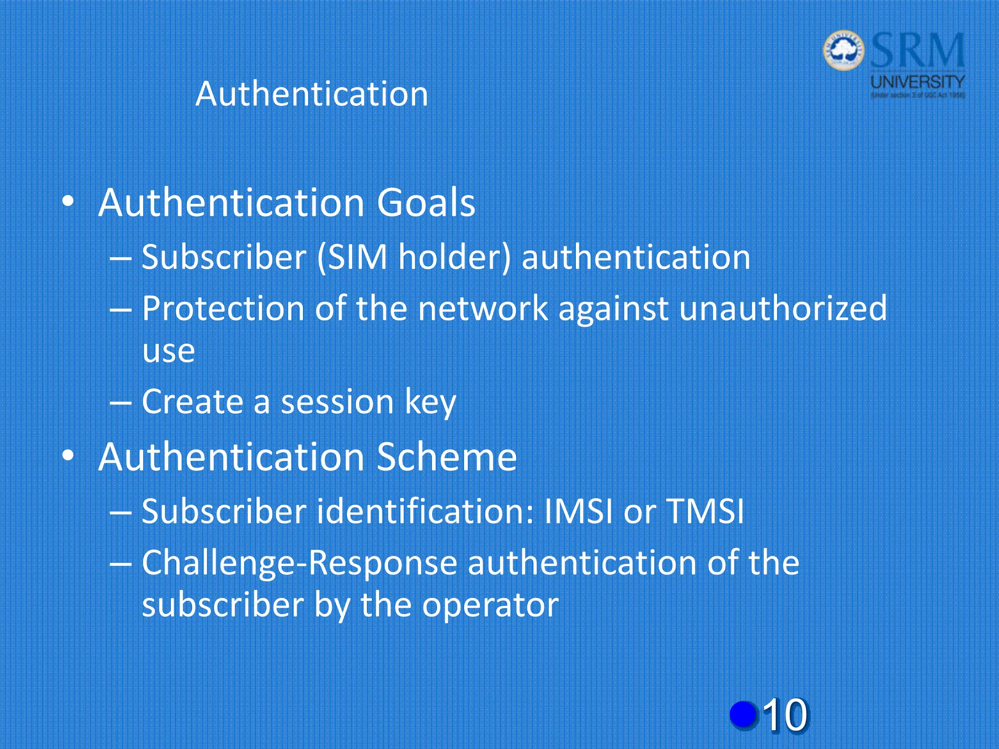 Authentication
• Authentication Goals
– Subscriber (SIM holder) authentication
– Protection of the network against unauthorized
use
– Create a session key
• Authentication Scheme
– Subscriber identification: IMSI or TMSI
– Challenge‐Response authentication of the
subscriber by the operator
z10
 