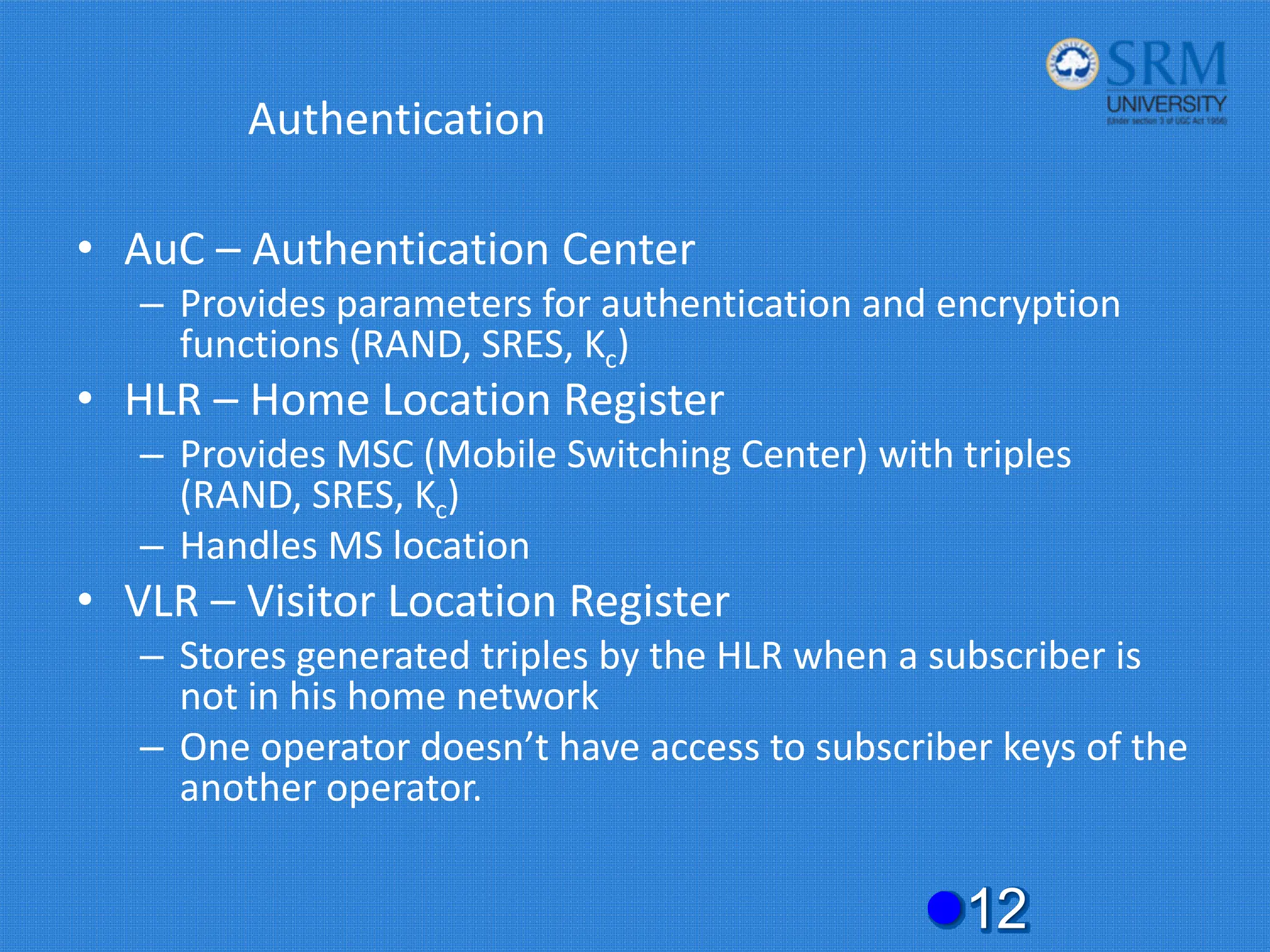 Authentication
• AuC – Authentication Center
– Provides parameters for authentication and encryption
functions (RAND, SRES, Kc)
• HLR – Home Location Register
– Provides MSC (Mobile Switching Center) with triples
(RAND, SRES, Kc)
– Handles MS location
• VLR – Visitor Location Register
– Stores generated triples by the HLR when a subscriber is
not in his home network
– One operator doesn’t have access to subscriber keys of the
another operator.
z12
 
