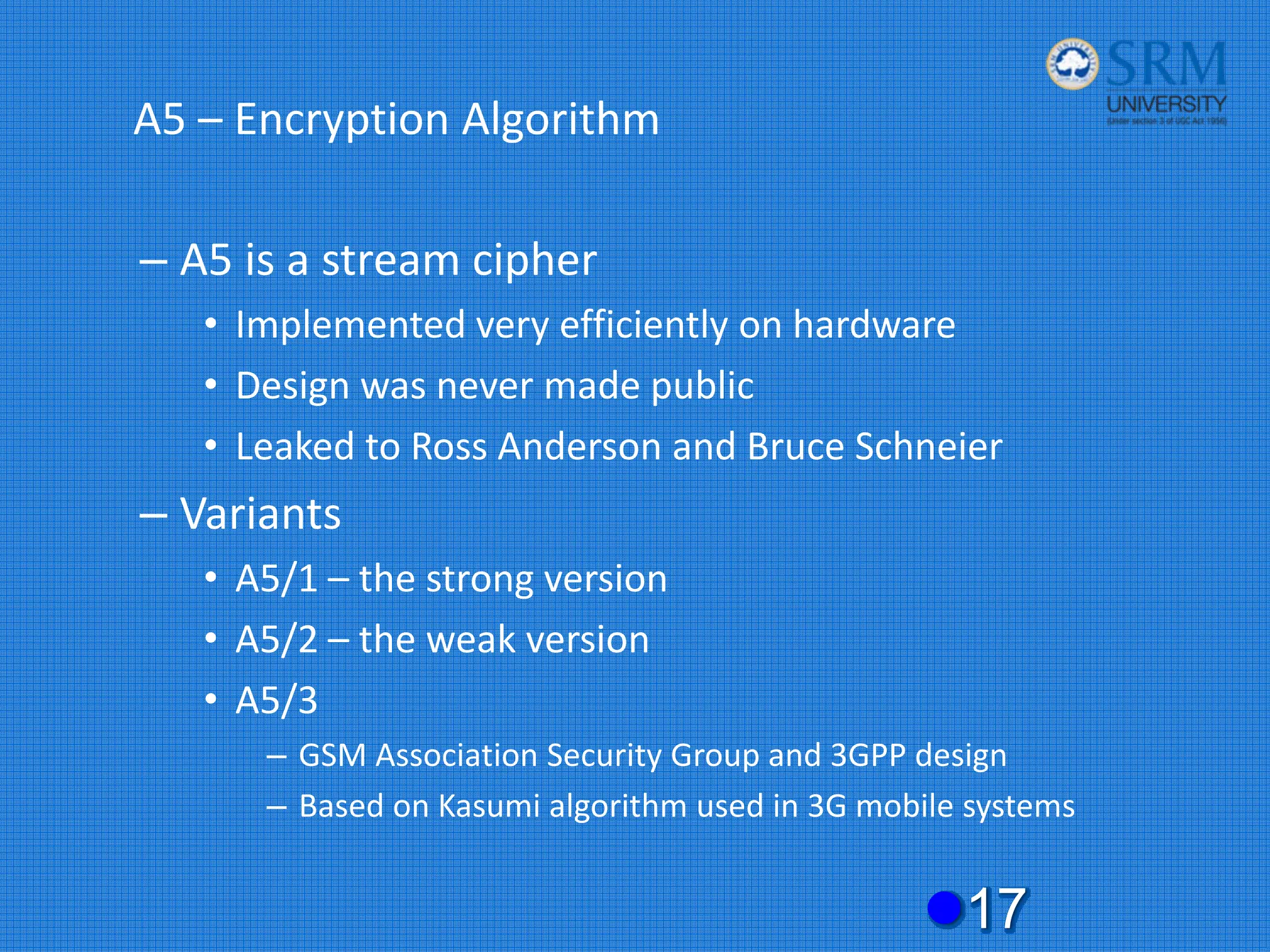 A5 – Encryption Algorithm
– A5 is a stream cipher
• Implemented very efficiently on hardware
• Design was never made public
• Leaked to Ross Anderson and Bruce Schneier
– Variants
• A5/1 – the strong version
• A5/2 – the weak version
• A5/3
– GSM Association Security Group and 3GPP design
– Based on Kasumi algorithm used in 3G mobile systems
z17
 