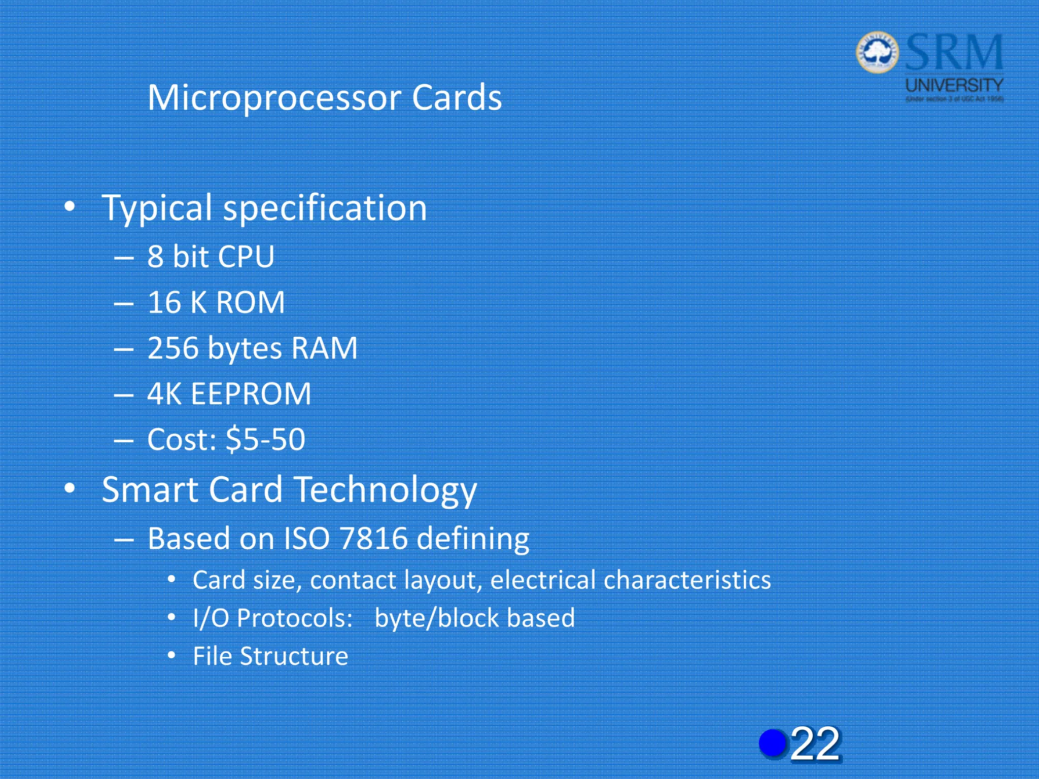 Microprocessor Cards
• Typical specification
– 8 bit CPU
– 16 K ROM
– 256 bytes RAM
– 4K EEPROM
– Cost: $5‐50
• Smart Card Technology
– Based on ISO 7816 defining
• Card size, contact layout, electrical characteristics
• I/O Protocols: byte/block based
• File Structure
z22
 