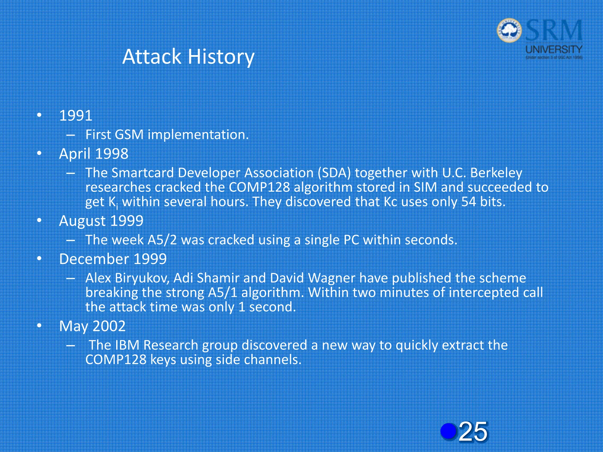 Attack History
• 1991
– First GSM implementation.
• April 1998
– The Smartcard Developer Association (SDA) together with U.C. Berkeley
researches cracked the COMP128 algorithm stored in SIM and succeeded to
get Ki within several hours. They discovered that Kc uses only 54 bits.
• August 1999
– The week A5/2 was cracked using a single PC within seconds.
• December 1999
– Alex Biryukov, Adi Shamir and David Wagner have published the scheme
breaking the strong A5/1 algorithm. Within two minutes of intercepted call
the attack time was only 1 second.
• May 2002
– The IBM Research group discovered a new way to quickly extract the
COMP128 keys using side channels.
z25
 