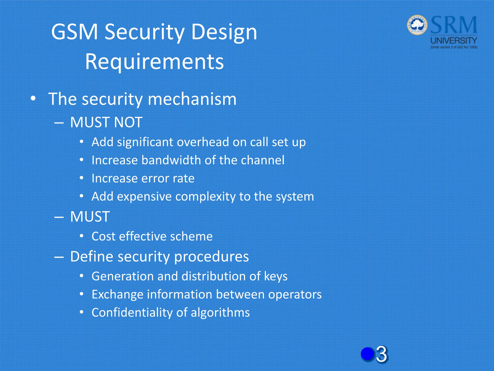 GSM Security Design
Requirements
• The security mechanism
– MUST NOT
• Add significant overhead on call set up
• Increase bandwidth of the channel
• Increase error rate
• Add expensive complexity to the system
– MUST
• Cost effective scheme
– Define security procedures
• Generation and distribution of keys
• Exchange information between operators
• Confidentiality of algorithms
z3
 