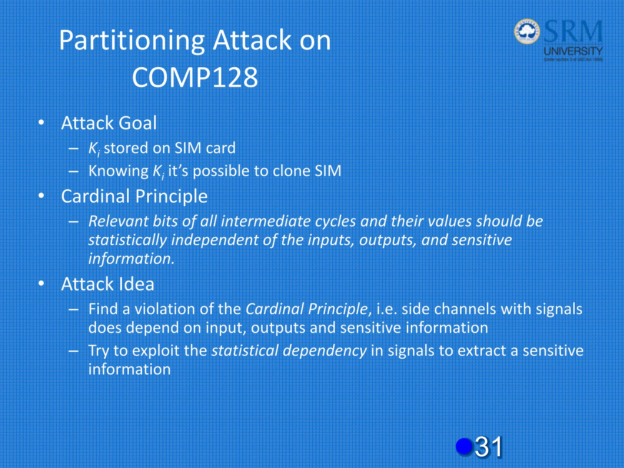 Partitioning Attack on
COMP128
• Attack Goal
– Ki stored on SIM card
– Knowing Ki it’s possible to clone SIM
• Cardinal Principle
– Relevant bits of all intermediate cycles and their values should be
statistically independent of the inputs, outputs, and sensitive
information.
• Attack Idea
– Find a violation of the Cardinal Principle, i.e. side channels with signals
does depend on input, outputs and sensitive information
– Try to exploit the statistical dependency in signals to extract a sensitive
information
z31
 
