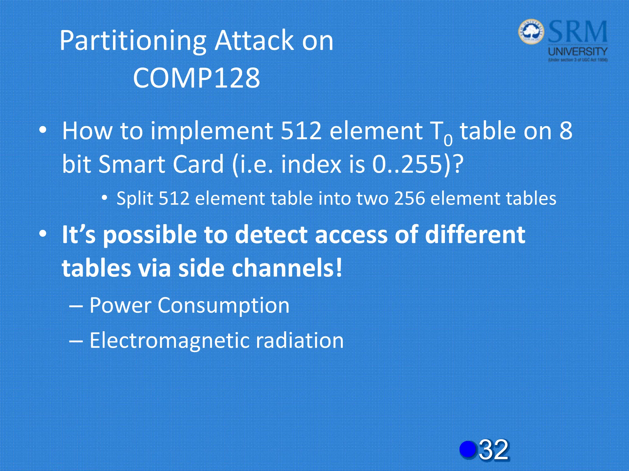 Partitioning Attack on
COMP128
• How to implement 512 element T0 table on 8
bit Smart Card (i.e. index is 0..255)?
• Split 512 element table into two 256 element tables
• It’s possible to detect access of different
tables via side channels!
– Power Consumption
– Electromagnetic radiation
z32
 