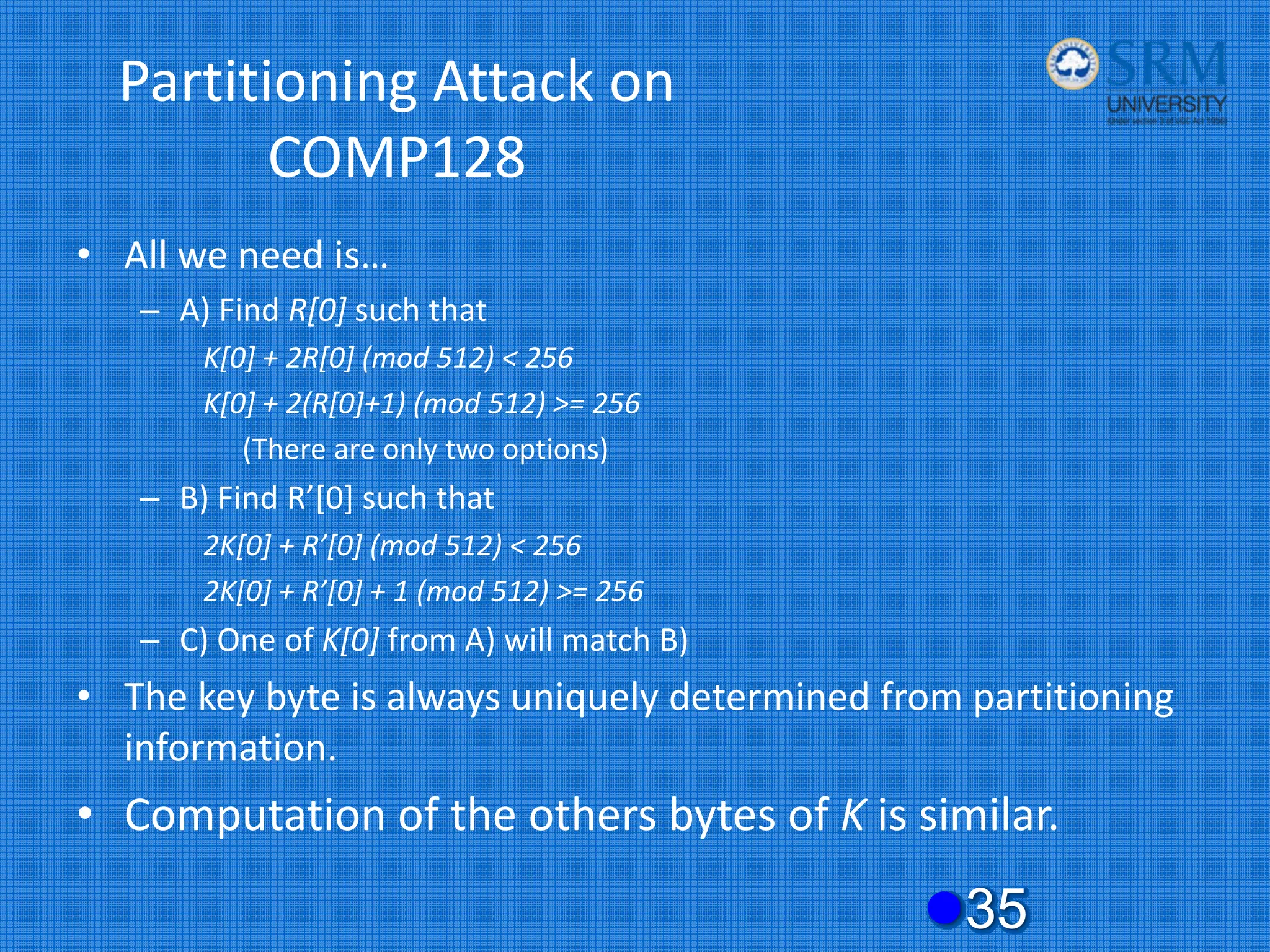 Partitioning Attack on
COMP128
• All we need is…
– A) Find R[0] such that
K[0] + 2R[0] (mod 512) < 256
K[0] + 2(R[0]+1) (mod 512) >= 256
(There are only two options)
– B) Find R’[0] such that
2K[0] + R’[0] (mod 512) < 256
2K[0] + R’[0] + 1 (mod 512) >= 256
– C) One of K[0] from A) will match B)
• The key byte is always uniquely determined from partitioning
information.
• Computation of the others bytes of K is similar.
z35
 