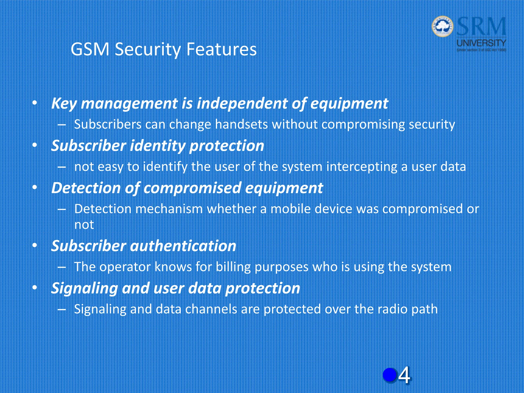 GSM Security Features
• Key management is independent of equipment
– Subscribers can change handsets without compromising security
• Subscriber identity protection
– not easy to identify the user of the system intercepting a user data
• Detection of compromised equipment
– Detection mechanism whether a mobile device was compromised or
not
• Subscriber authentication
– The operator knows for billing purposes who is using the system
• Signaling and user data protection
– Signaling and data channels are protected over the radio path
z4
 