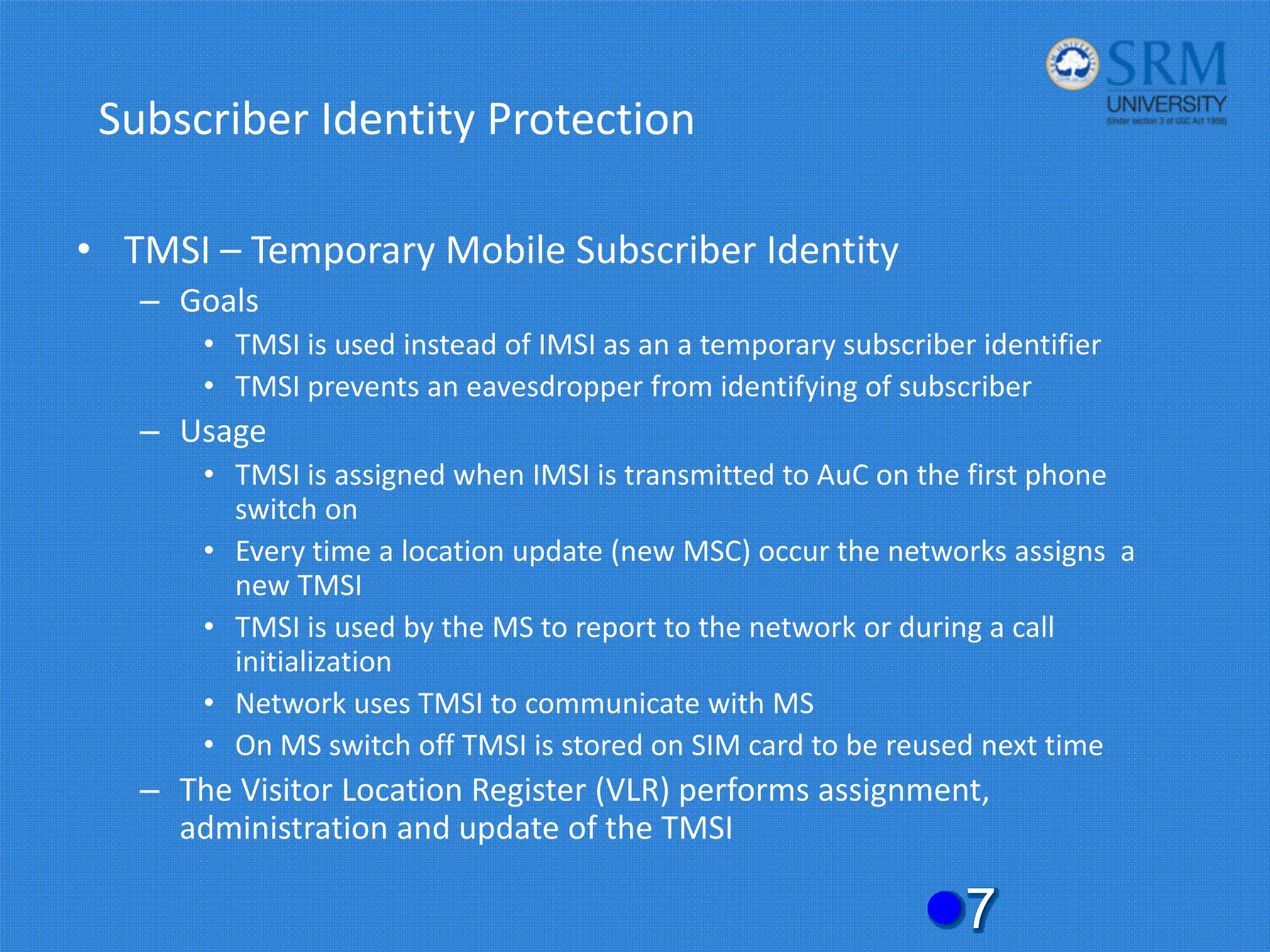 Subscriber Identity Protection
• TMSI – Temporary Mobile Subscriber Identity
– Goals
• TMSI is used instead of IMSI as an a temporary subscriber identifier
• TMSI prevents an eavesdropper from identifying of subscriber
– Usage
• TMSI is assigned when IMSI is transmitted to AuC on the first phone
switch on
• Every time a location update (new MSC) occur the networks assigns a
new TMSI
• TMSI is used by the MS to report to the network or during a call
initialization
• Network uses TMSI to communicate with MS
• On MS switch off TMSI is stored on SIM card to be reused next time
– The Visitor Location Register (VLR) performs assignment,
administration and update of the TMSI
z7
 
