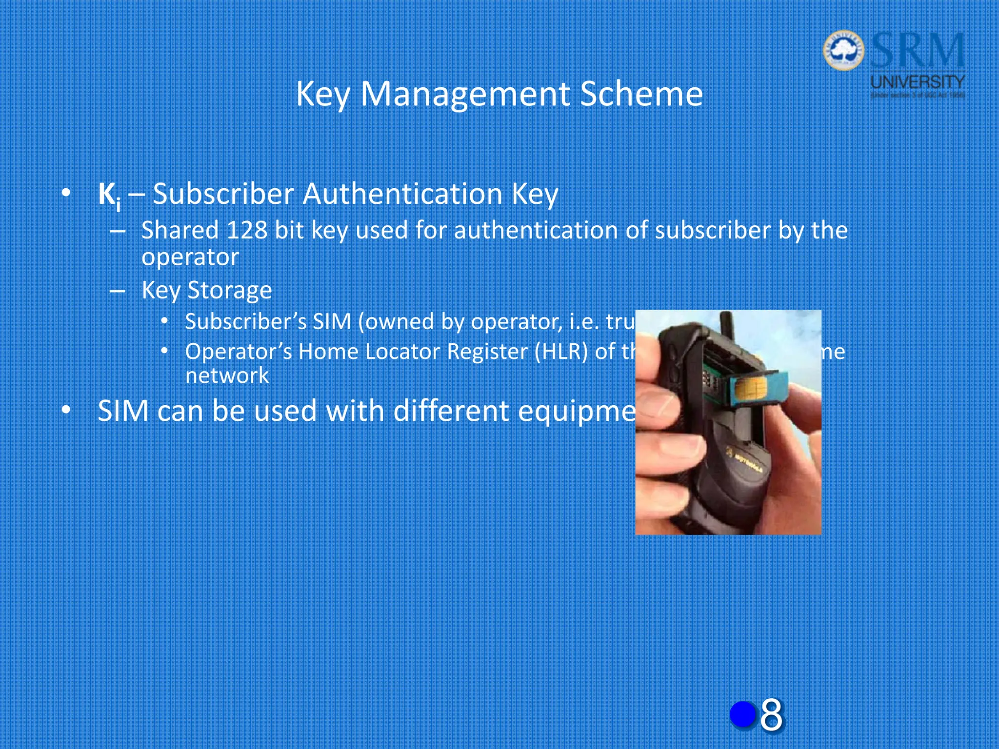 Key Management Scheme
• Ki – Subscriber Authentication Key
– Shared 128 bit key used for authentication of subscriber by the
operator
– Key Storage
• Subscriber’s SIM (owned by operator, i.e. trusted)
• Operator’s Home Locator Register (HLR) of the subscriber’s home
network
• SIM can be used with different equipment
z8
 