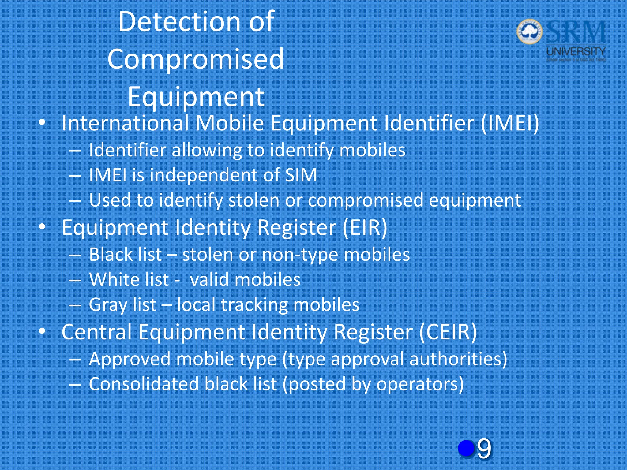 Detection of
Compromised
Equipment
• International Mobile Equipment Identifier (IMEI)
– Identifier allowing to identify mobiles
– IMEI is independent of SIM
– Used to identify stolen or compromised equipment
• Equipment Identity Register (EIR)
– Black list – stolen or non‐type mobiles
– White list ‐ valid mobiles
– Gray list – local tracking mobiles
• Central Equipment Identity Register (CEIR)
– Approved mobile type (type approval authorities)
– Consolidated black list (posted by operators)
z9
 