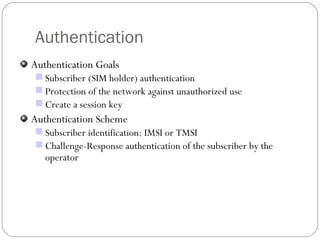 Authentication Authentication Goals Subscriber (SIM holder) authentication Protection of the network against unauthorized use Create a session key Authentication Scheme Subscriber identification: IMSI or TMSI  Challenge-Response authentication of the subscriber by the operator 