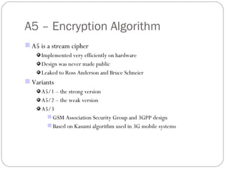 A5 – Encryption Algorithm A5 is a stream cipher Implemented very efficiently on hardware Design was never made public Leaked to Ross Anderson and Bruce Schneier Variants  A5/1 – the strong version A5/2 – the weak version A5/3 GSM Association Security Group and 3GPP design Based on Kasumi algorithm used in 3G mobile systems  