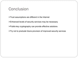 Conclusion Trust assumptions are different in the Internet Enhanced levels of security services may be necessary Public-key cryptography can provide effective solutions Try not to preclude future provision of improved security services 