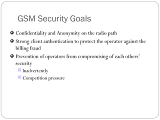 GSM Security Goals Confidentiality and Anonymity on the radio path Strong client authentication to protect the operator against the billing fraud Prevention of operators from compromising of each others’ security Inadvertently Competition pressure 