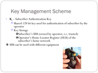 Key Management Scheme K i  – Subscriber Authentication Key Shared 128 bit key used for authentication of subscriber by the operator Key Storage Subscriber’s SIM (owned by operator, i.e. trusted) Operator’s Home Locator Register (HLR) of the subscriber’s home network SIM can be used with different equipment 