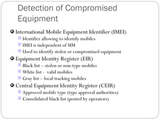 Detection of Compromised Equipment International Mobile Equipment Identifier (IMEI) Identifier allowing to identify mobiles IMEI is independent of SIM Used to identify stolen or compromised equipment Equipment Identity Register (EIR) Black list – stolen or non-type mobiles White list -  valid mobiles Gray list – local tracking mobiles Central Equipment Identity Register (CEIR) Approved mobile type (type approval authorities) Consolidated black list (posted by operators) 