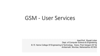 GSM - User Services
Asst.Prof. Rupali Lohar
Dept. of Computer Science & Engineering
B. R. Harne College Of Engineering & Technology, Karav, Post Vangani (W Tal
Ambernath, Mumbai, Maharashtra 421503
 