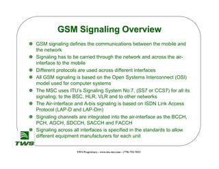 GSM Signaling Overview
] GSM signaling defines the communications between the mobile and
  the network
] Signaling has to be carried through the network and across the air-
  interface to the mobile
] Different protocols are used across different interfaces
] All GSM signaling is based on the Open Systems Interconnect (OSI)
  model used for computer systems
] The MSC uses ITU’s Signaling System No:7, (SS7 or CCS7) for all its
  signaling; to the BSC, HLR, VLR and to other networks
] The Air-interface and A-bis signaling is based on ISDN Link Access
  Protocol (LAP-D and LAP-Dm)
] Signaling channels are integrated into the air-interface as the BCCH,
  PCH, AGCH, SDCCH, SACCH and FACCH
] Signaling across all interfaces is specified in the standards to allow
  different equipment manufacturers for each unit


                     TWS Proprietary - www.tws -inc.com - (770) 752-7033
 