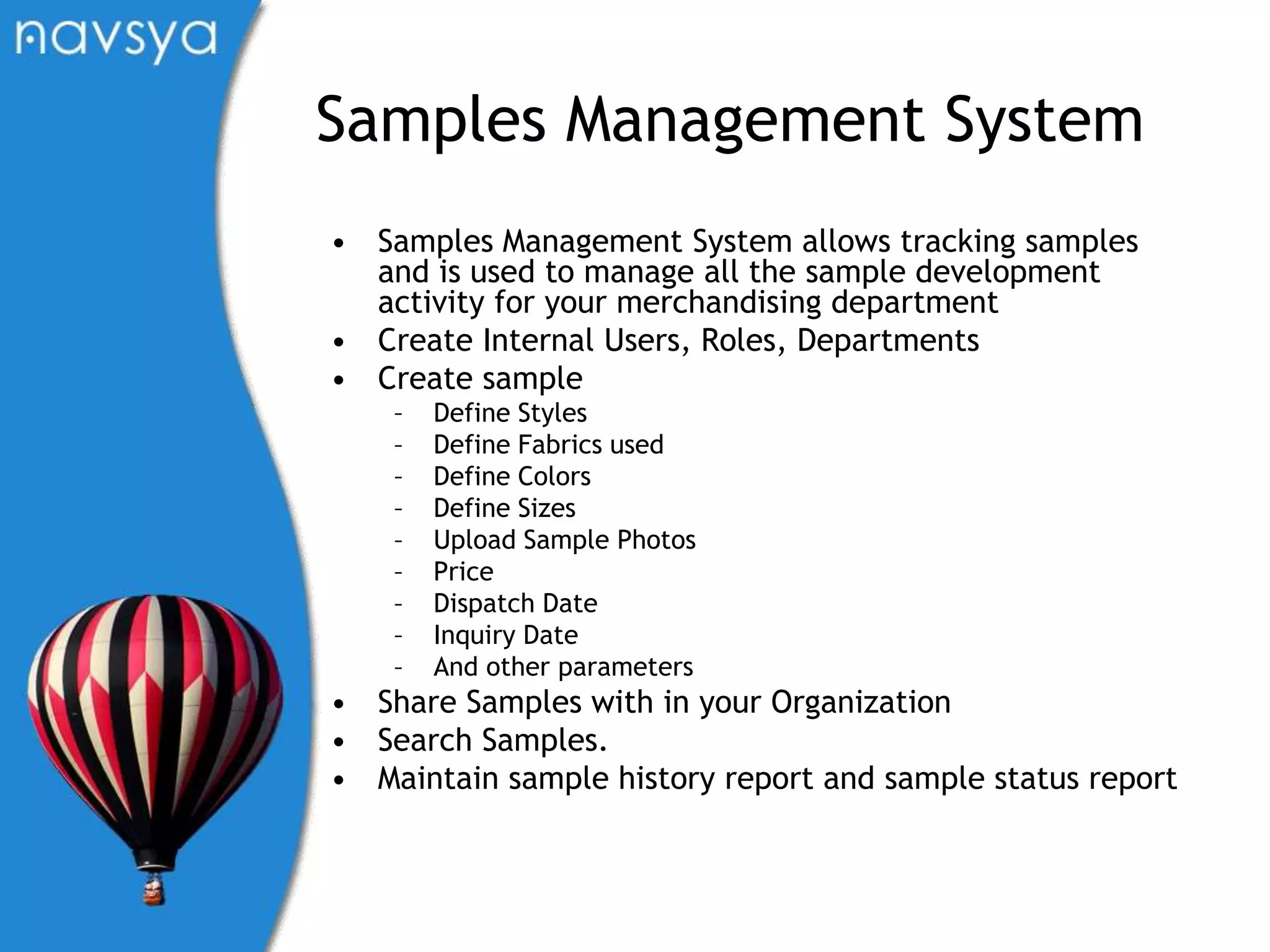 Samples Management SystemSamples Management System allows tracking samples and is used to manage all the sample development activity for your merchandising departmentCreate Internal Users, Roles, DepartmentsCreate sampleDefine StylesDefine Fabrics usedDefine ColorsDefine SizesUpload Sample PhotosPriceDispatch DateInquiry DateAnd other parametersShare Samples with in your OrganizationSearch Samples.Maintain sample history report and sample status report