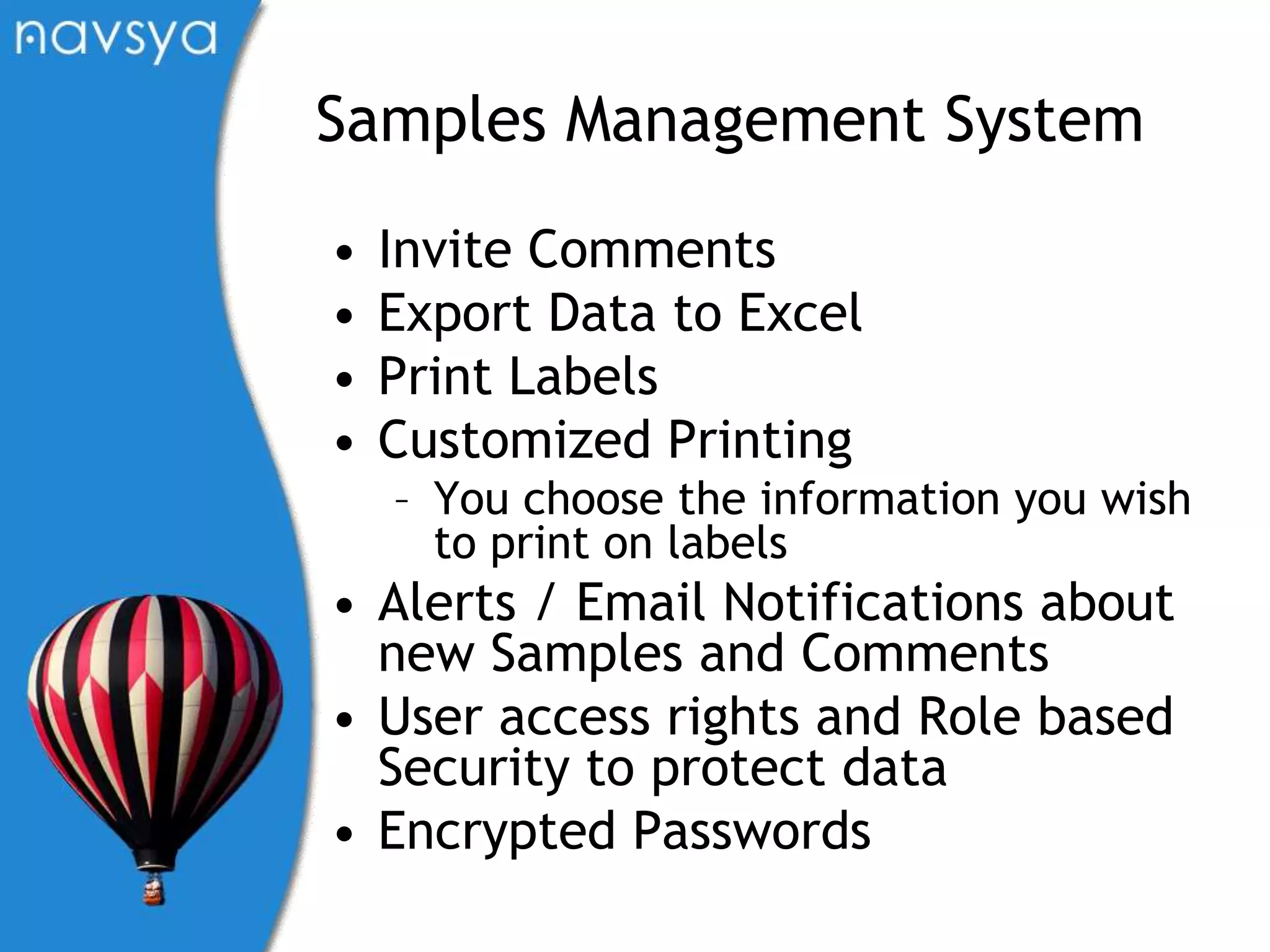 Samples Management SystemInvite CommentsExport Data to ExcelPrint Labels Customized PrintingYou choose the information you wish to print on labelsAlerts / Email Notifications about new Samples and CommentsUser access rights and Role based Security to protect dataEncrypted Passwords 