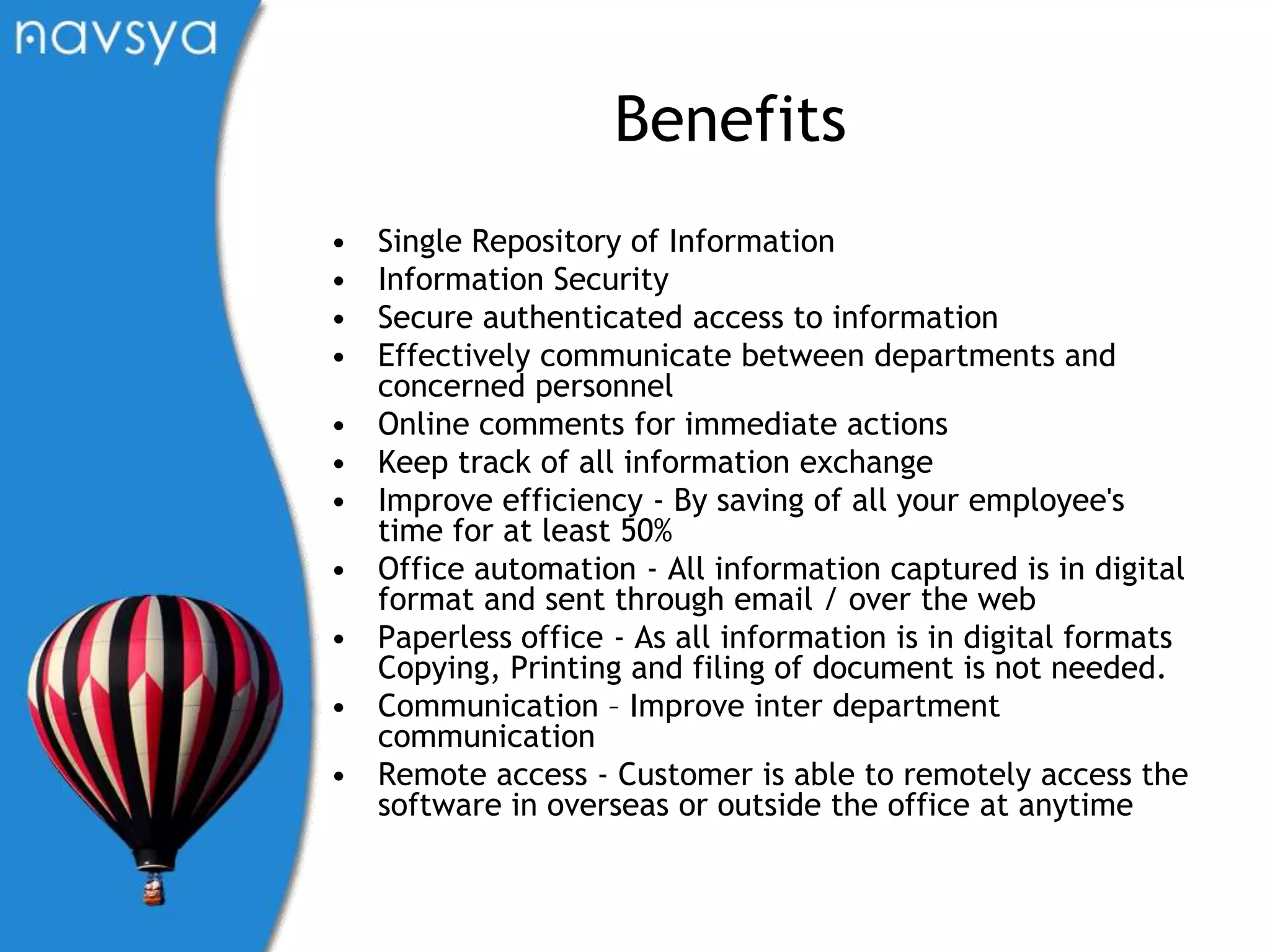 BenefitsSingle Repository of InformationInformation SecuritySecure authenticated access to informationEffectively communicate between departments and concerned personnelOnline comments for immediate actions Keep track of all information exchangeImprove efficiency - By saving of all your employee's time for at least 50%Office automation - All information captured is in digital format and sent through email / over the webPaperless office - As all information is in digital formats Copying, Printing and filing of document is not needed. Communication – Improve inter department communicationRemote access - Customer is able to remotely access the software in overseas or outside the office at anytime 