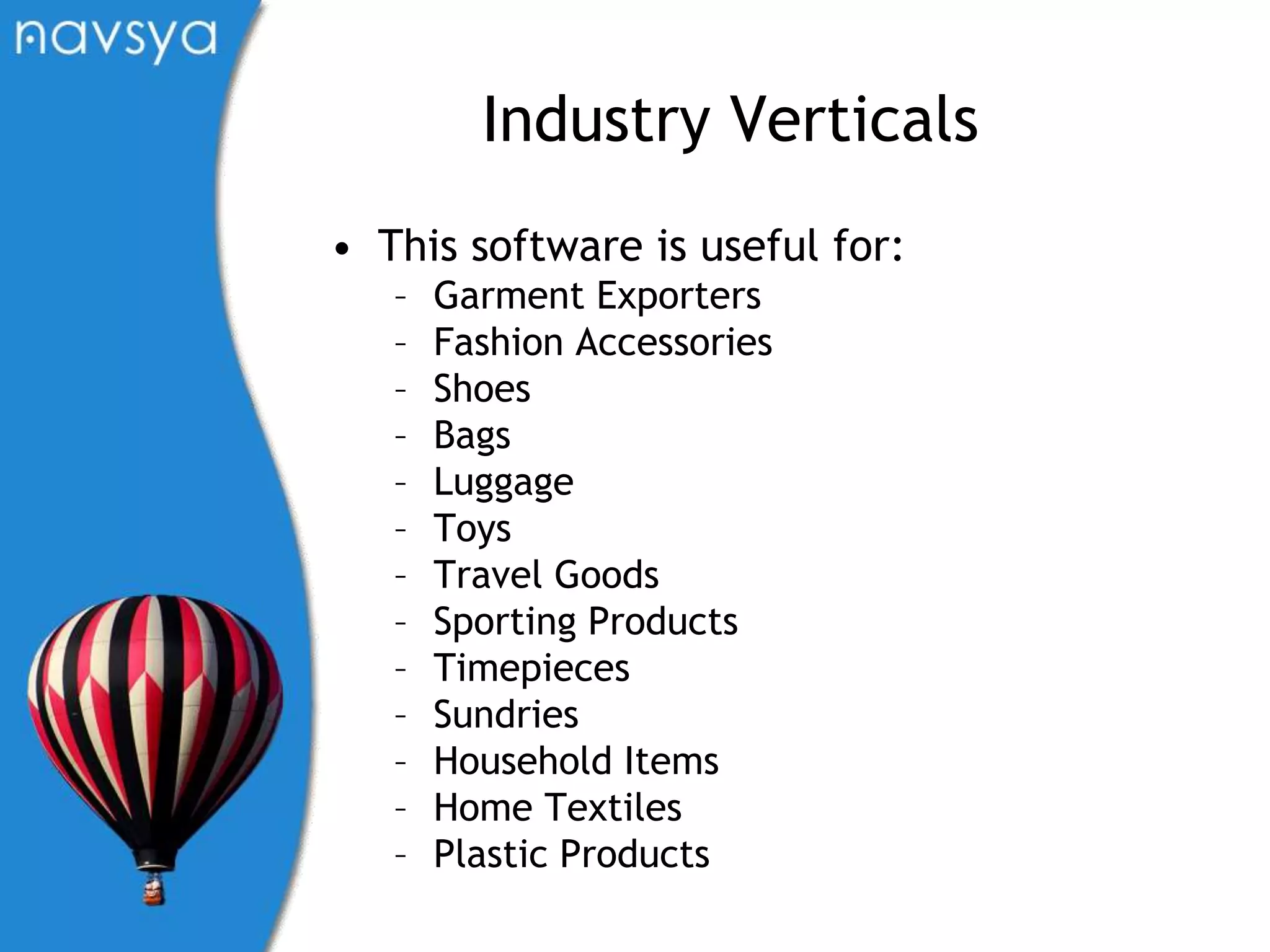 Industry VerticalsThis software is useful for:Garment ExportersFashion AccessoriesShoesBagsLuggageToysTravel GoodsSporting ProductsTimepiecesSundriesHousehold ItemsHome TextilesPlastic Products