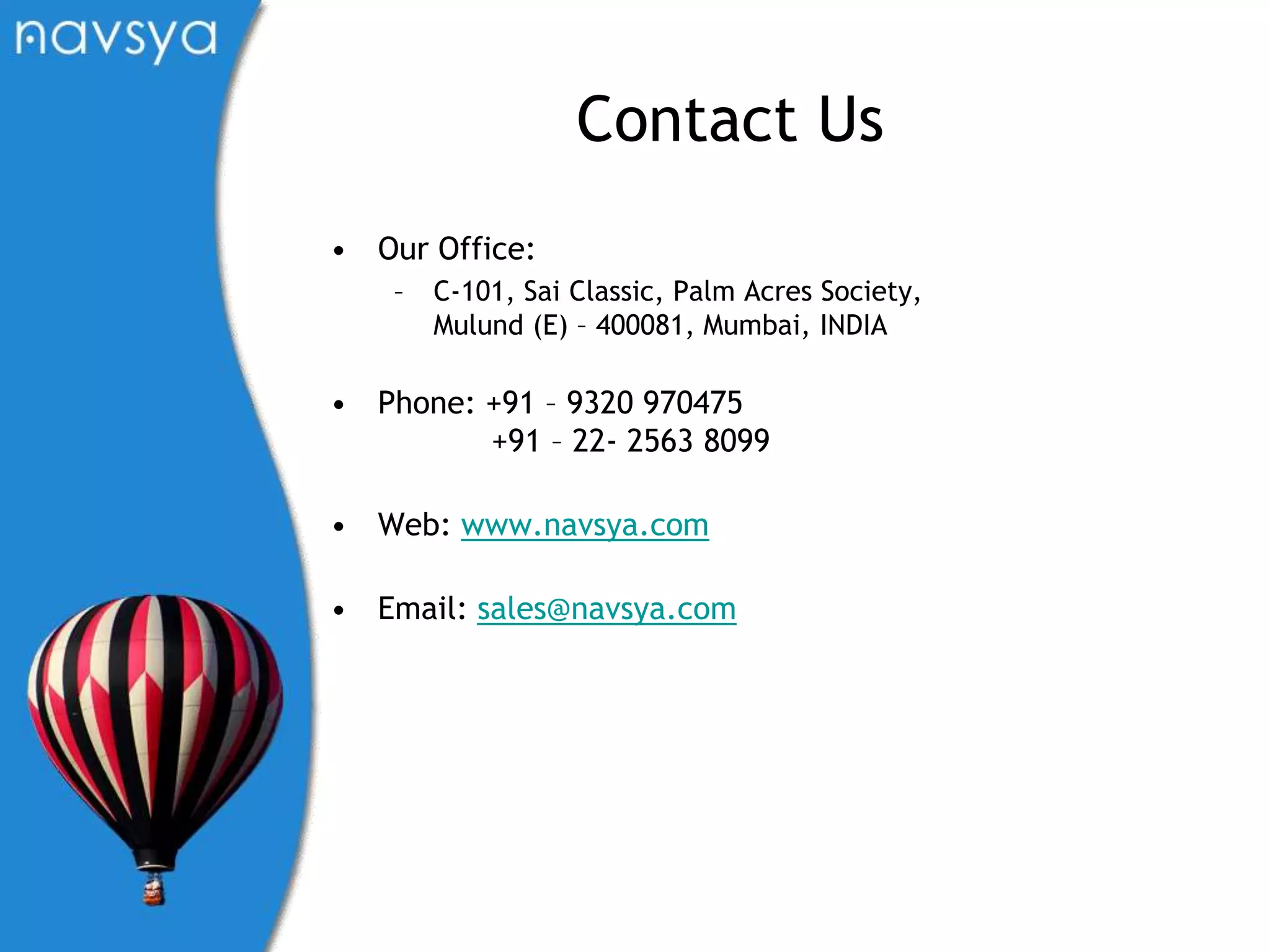 Contact UsOur Office:C-101, Sai Classic, Palm Acres Society, Mulund (E) – 400081, Mumbai, INDIAPhone: +91 – 9320 970475            +91 – 22- 2563 8099Web: www.navsya.comEmail: sales@navsya.com