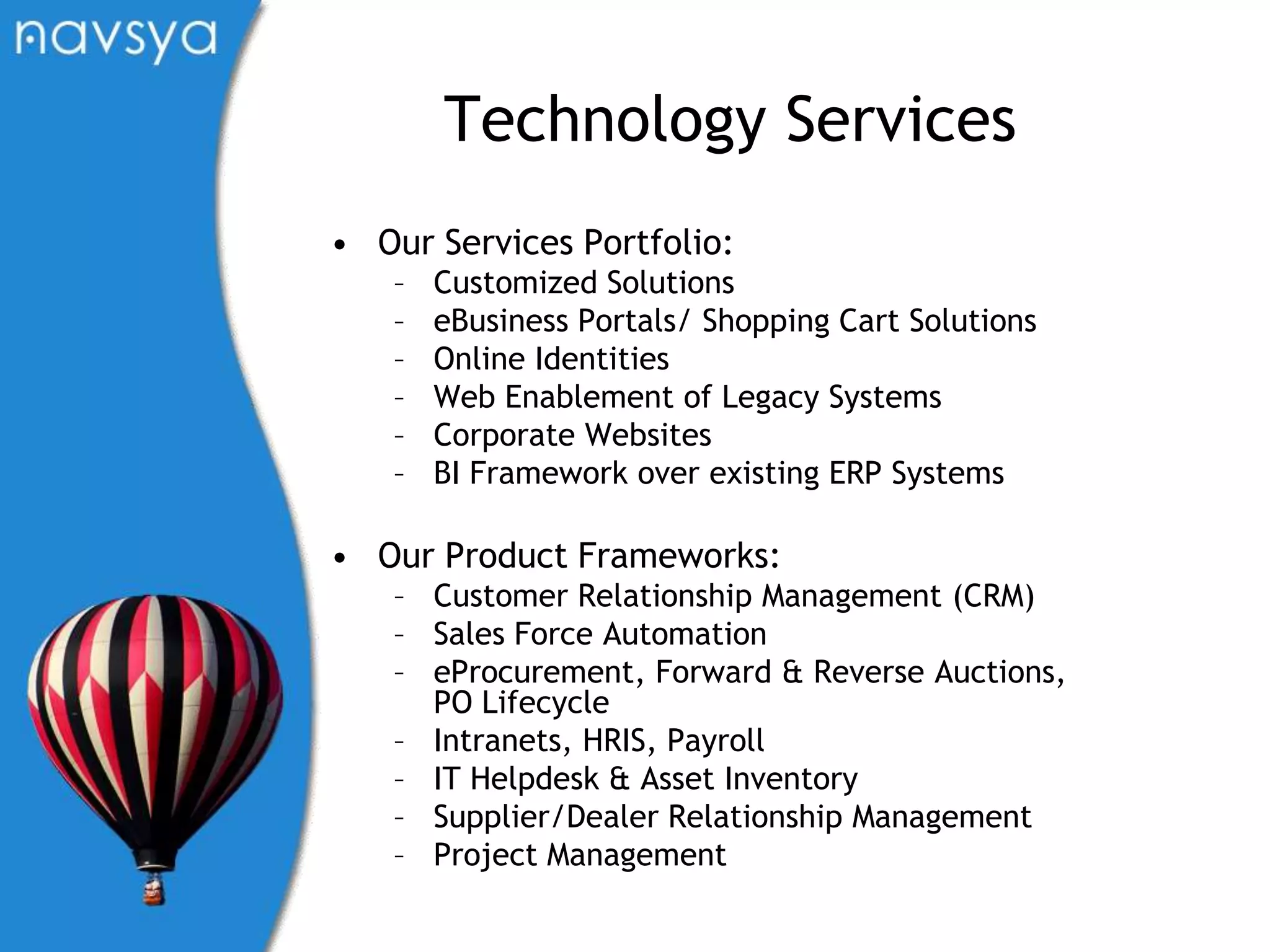 Technology ServicesOur Services Portfolio:Customized SolutionseBusiness Portals/ Shopping Cart SolutionsOnline IdentitiesWeb Enablement of Legacy SystemsCorporate WebsitesBI Framework over existing ERP SystemsOur Product Frameworks:Customer Relationship Management (CRM)Sales Force AutomationeProcurement, Forward & Reverse Auctions, PO LifecycleIntranets, HRIS, PayrollIT Helpdesk & Asset InventorySupplier/Dealer Relationship ManagementProject Management