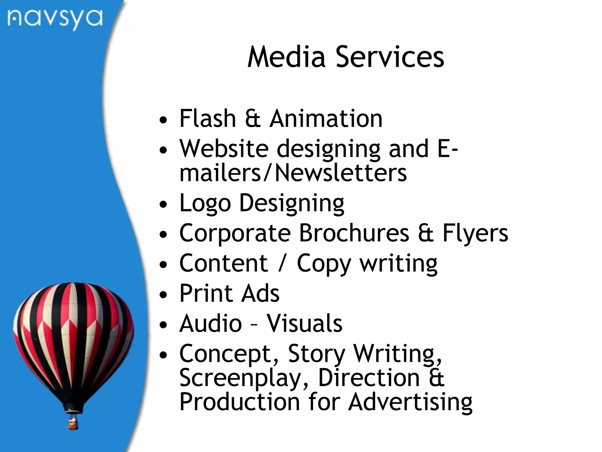 Media ServicesFlash & AnimationWebsite designing and E-mailers/NewslettersLogo DesigningCorporate Brochures & FlyersContent / Copy writingPrint AdsAudio – VisualsConcept, Story Writing, Screenplay, Direction & Production for Advertising