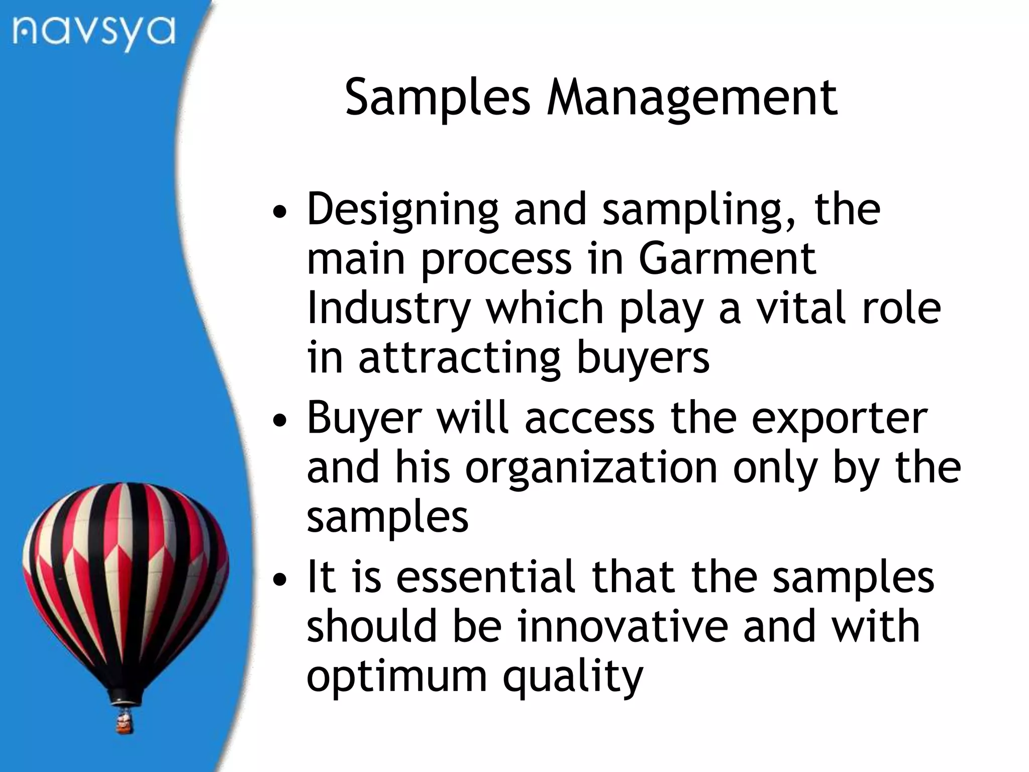 Samples ManagementDesigning and sampling, the main process in Garment Industry which play a vital role in attracting buyersBuyer will access the exporter and his organization only by the samplesIt is essential that the samples should be innovative and with optimum quality